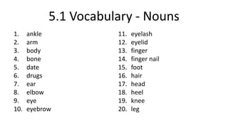 5.1 Vocabulary - Nouns
1. ankle
2. arm
3. body
4. bone
5. date
6. drugs
7. ear
8. elbow
9. eye
10. eyebrow
11. eyelash
12. eyelid
13. finger
14. finger nail
15. foot
16. hair
17. head
18. heel
19. knee
20. leg
 