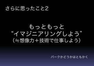 さらに思ったこと2
もっともっと
“イマジニアリングしよう”
（≒想像力＋技術で仕事しよう）
パークかどうかはともかく
 