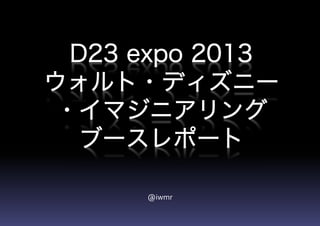 D23 expo 2013
ウォルト・ディズニー
・イマジニアリング
ブースレポート
@iwmr
 