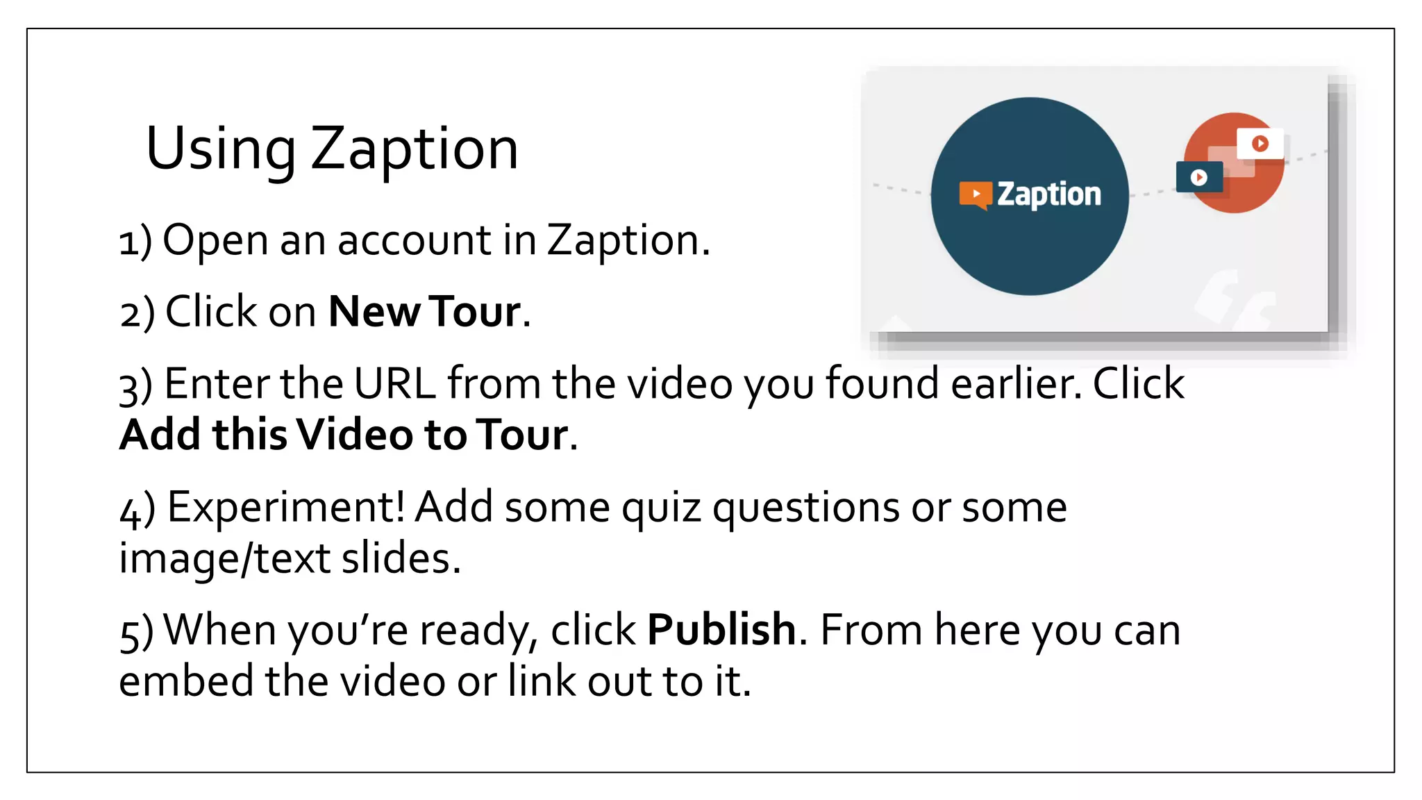 Using Zaption
1) Open an account in Zaption.
2) Click on NewTour.
3) Enter the URL from the video you found earlier. Click
Add thisVideo toTour.
4) Experiment!Add some quiz questions or some
image/text slides.
5)When you’re ready, click Publish. From here you can
embed the video or link out to it.
 