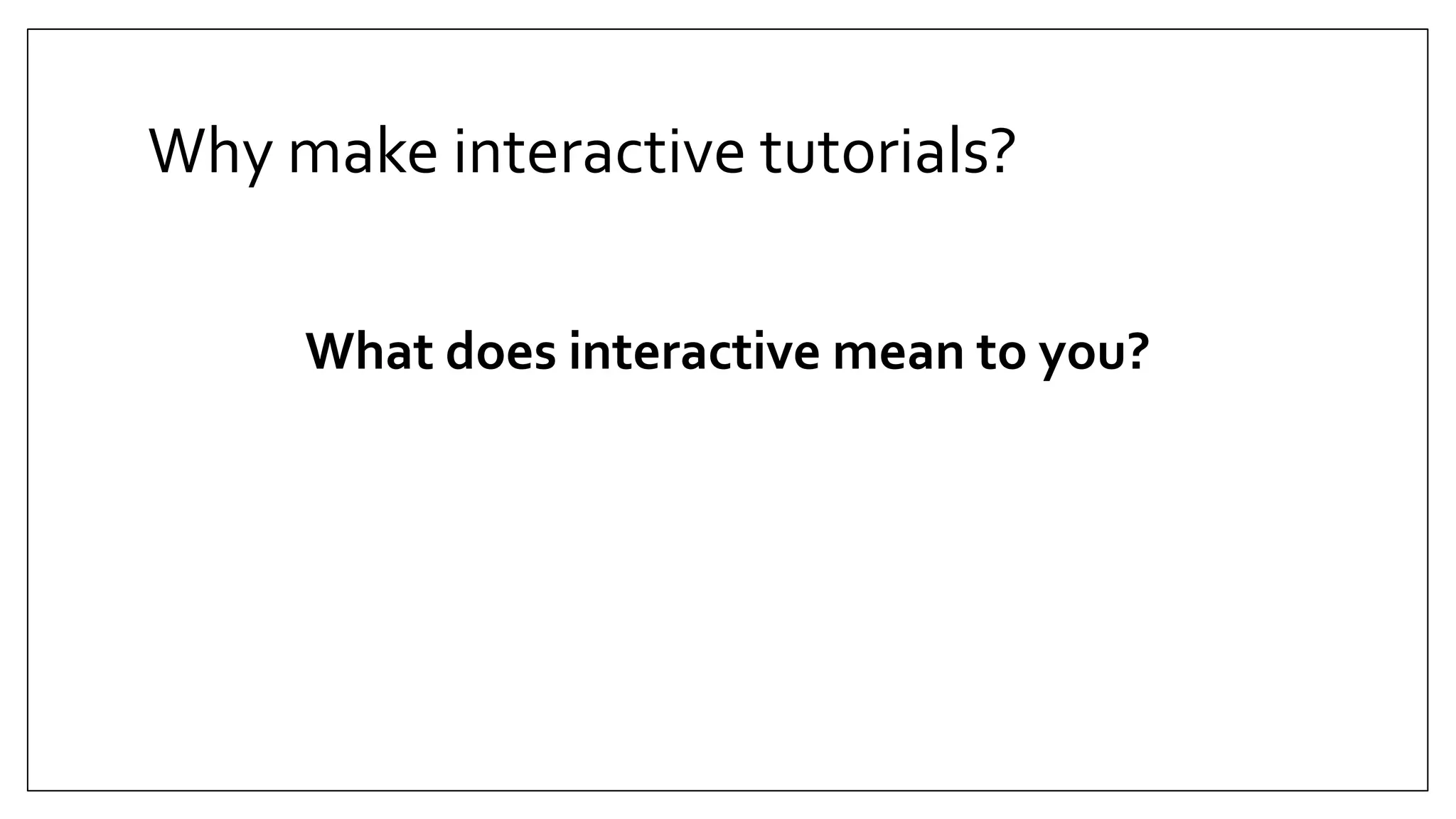 Why make interactive tutorials?
What does interactive mean to you?
 