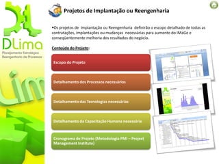 Projetos de Implantação ou Reengenharia

Os projetos de Implantação ou Reengenharia definirão o escopo detalhado de todas as
contratações, implantações ou mudanças necessárias para aumento do IMaGe e
conseqüentemente melhoria dos resultados do negócio.

Conteúdo do Projeto:


Escopo do Projeto



Detalhamento dos Processos necessários



Detalhamento das Tecnologias necessárias



Detalhamento da Capacitação Humana necessária



Cronograma de Projeto (Metodologia PMI – Project
Management Institute)
 
