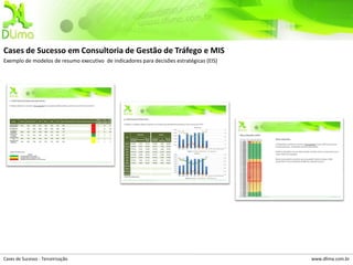 Cases de Sucesso em Consultoria de Gestão de Tráfego e MIS
Exemplo de modelos de resumo executivo de indicadores para decisões estratégicas (EIS)




Cases de Sucesso - Terceirização                                                         www.dlima.com.br
 