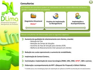 Consultorias
Os trabalhos de consultoria podem ser contratados em três módulo diferentes de forma a
atender a necessidade de sua empresa:




    Diagnóstico Situacional              Projetos de Implantação                    Implantações e
             IMaGe®                         ou Reengenharia                        Acompanhamento




Nossas consultorias são direcionadas para os seguintes objetivos:

    Aumento da qualidade do relacionamento com clientes, visando:
        - Redução de Filas
        - Reduções de Tempo de Soluções
        - Aumento da Taxa de Solução para clientes (FCR)
        - Melhoria do Relacionamento Inter-pessoal com clientes

    Redução nos custos operacionais e aumento da rentabilidade;

    Implantação de Contact Centers;

    Contratação e implantação de novas tecnologias (PABX, URA, CRM, WFM*, QM e outros);

    Elaboração e acompanhamento de RFP´s (Request for Proposal) e Editais Públicos
    * A DLIMA possui uma metodologia própria de implantações de softwares de WFM reconhecida pelo mercado brasileiro.
 