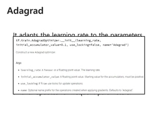 Adagrad
It adapts the learning rate to the parameters,
performing larger updates for infrequent and
smaller updates for frequent parameters.
𝜃𝑡+1,𝑖 = 𝜃𝑡,𝑖 −
𝜂
𝐺𝑡,𝑖𝑖 + 𝜖
𝑔𝑡,𝑖
Performing larger updates for infrequent and
smaller updates for frequent parameters.
 
