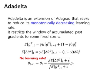 Adadelta
Adadelta is an extension of Adagrad that seeks
to reduce its monotonically decreasing learning
rate.
It restricts the window of accumulated past
gradients to some fixed size 𝑤.
𝐸 𝑔2
𝑡 = 𝛾𝐸 𝑔2
𝑡−1 + 1 − 𝛾 𝑔𝑡
2
𝐸 ∆𝜃2
𝑡 = 𝛾𝐸 ∆𝜃2
𝑡−1 + 1 − 𝛾 ∆𝜃𝑡
2
𝜃𝑡+1 = 𝜃𝑡 −
𝐸 ∆𝜃2
𝑡 + 𝜖
𝐸 𝑔2
𝑡 + 𝜖
𝑔𝑡
No learning rate!
 
