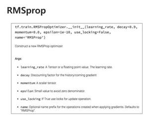 RMSprop
RMSprop is an unpublished, adaptive learning
rate method proposed by Geoff Hinton in his
lecture..
𝐸 𝑔2
𝑡 = 𝛾𝐸 𝑔2
𝑡−1 + 1 − 𝛾 𝑔𝑡
2
𝜃𝑡+1 = 𝜃𝑡 −
𝜂
𝐸 𝑔2
𝑡 + 𝜖
𝑔𝑡
 