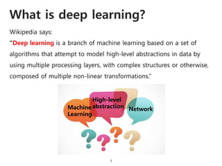 What is deep learning?
3
“Deep learning is a branch of machine learning based on a set of
algorithms that attempt to model high-level abstractions in data by
using multiple processing layers, with complex structures or otherwise,
composed of multiple non-linear transformations.”
Wikipedia says:
Machine
Learning
High-level
abstraction Network
 