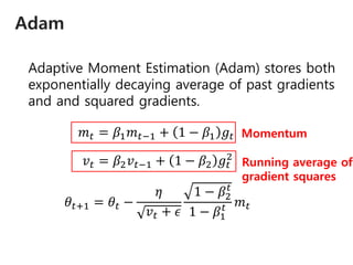 Adam
Adaptive Moment Estimation (Adam) stores both
exponentially decaying average of past gradients
and and squared gradients.
𝑚 𝑡 = 𝛽1 𝑚 𝑡−1 + 1 − 𝛽1 𝑔𝑡
𝑣 𝑡 = 𝛽2 𝑣 𝑡−1 + 1 − 𝛽2 𝑔𝑡
2
𝜃𝑡+1 = 𝜃𝑡 −
𝜂
𝑣 𝑡 + 𝜖
1 − 𝛽2
𝑡
1 − 𝛽1
𝑡 𝑚 𝑡
Momentum
Running average of
gradient squares
 