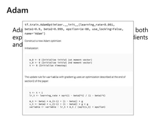 Adam
Adaptive Moment Estimation (Adam) stores both
exponentially decaying average of past gradients
and and squared gradients.
𝑚 𝑡 = 𝛽1 𝑚 𝑡−1 + 1 − 𝛽1 𝑔𝑡
𝑣 𝑡 = 𝛽2 𝑣 𝑡−1 + 1 − 𝛽2 𝑔𝑡
2
𝜃𝑡+1 = 𝜃𝑡 −
𝜂
𝑣 𝑡 + 𝜖
1 − 𝛽2
𝑡
1 − 𝛽1
𝑡 𝑚 𝑡
 