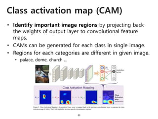 Class activation map (CAM)
80
• Identify important image regions by projecting back
the weights of output layer to convolutional feature
maps.
• CAMs can be generated for each class in single image.
• Regions for each categories are different in given image.
• palace, dome, church …
 