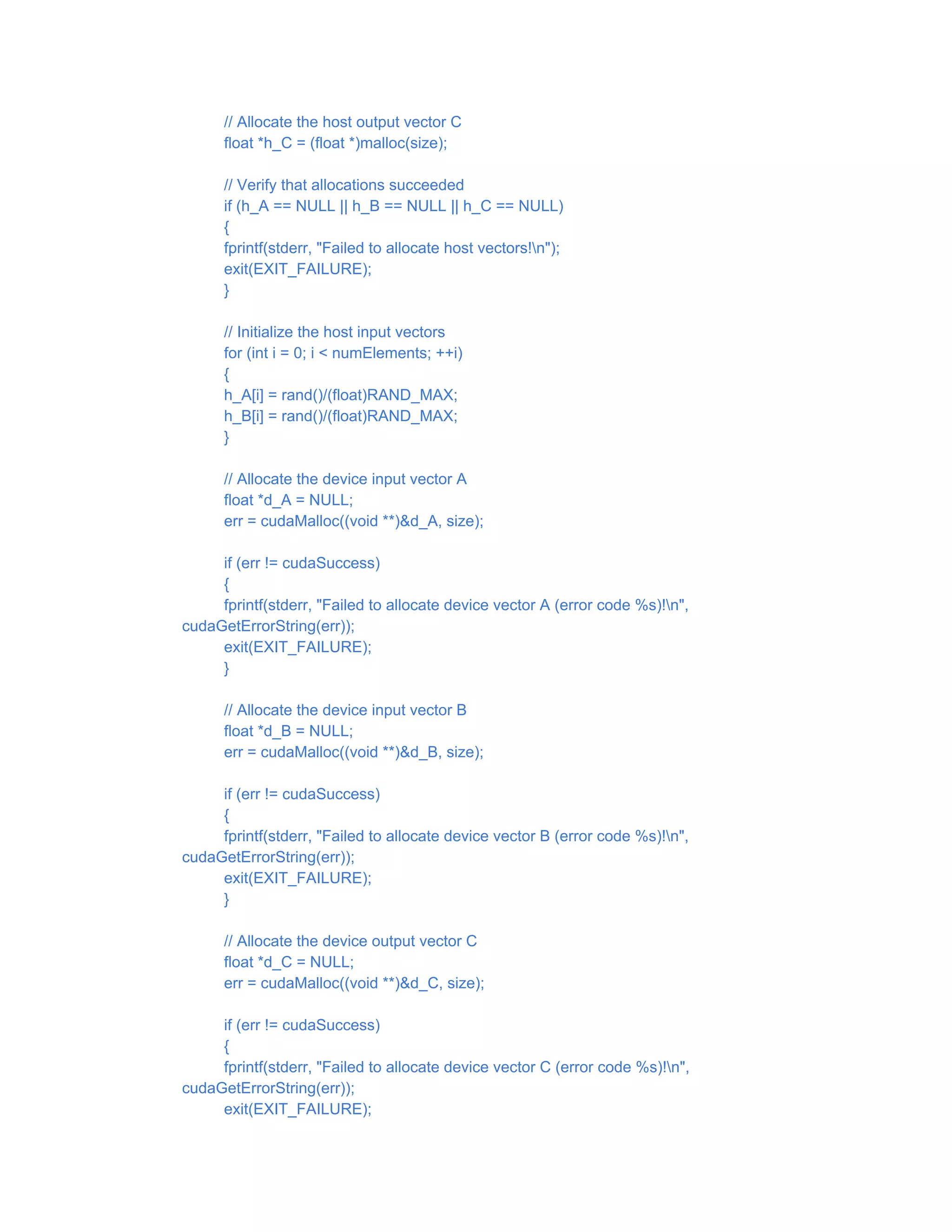 // Allocate the host output vector C
float *h_C = (float *)malloc(size);
// Verify that allocations succeeded
if (h_A == NULL || h_B == NULL || h_C == NULL)
{
fprintf(stderr, "Failed to allocate host vectors!n");
exit(EXIT_FAILURE);
}
// Initialize the host input vectors
for (int i = 0; i < numElements; ++i)
{
h_A[i] = rand()/(float)RAND_MAX;
h_B[i] = rand()/(float)RAND_MAX;
}
// Allocate the device input vector A
float *d_A = NULL;
err = cudaMalloc((void **)&d_A, size);
if (err != cudaSuccess)
{
fprintf(stderr, "Failed to allocate device vector A (error code %s)!n",
cudaGetErrorString(err));
exit(EXIT_FAILURE);
}
// Allocate the device input vector B
float *d_B = NULL;
err = cudaMalloc((void **)&d_B, size);
if (err != cudaSuccess)
{
fprintf(stderr, "Failed to allocate device vector B (error code %s)!n",
cudaGetErrorString(err));
exit(EXIT_FAILURE);
}
// Allocate the device output vector C
float *d_C = NULL;
err = cudaMalloc((void **)&d_C, size);
if (err != cudaSuccess)
{
fprintf(stderr, "Failed to allocate device vector C (error code %s)!n",
cudaGetErrorString(err));
exit(EXIT_FAILURE);
 