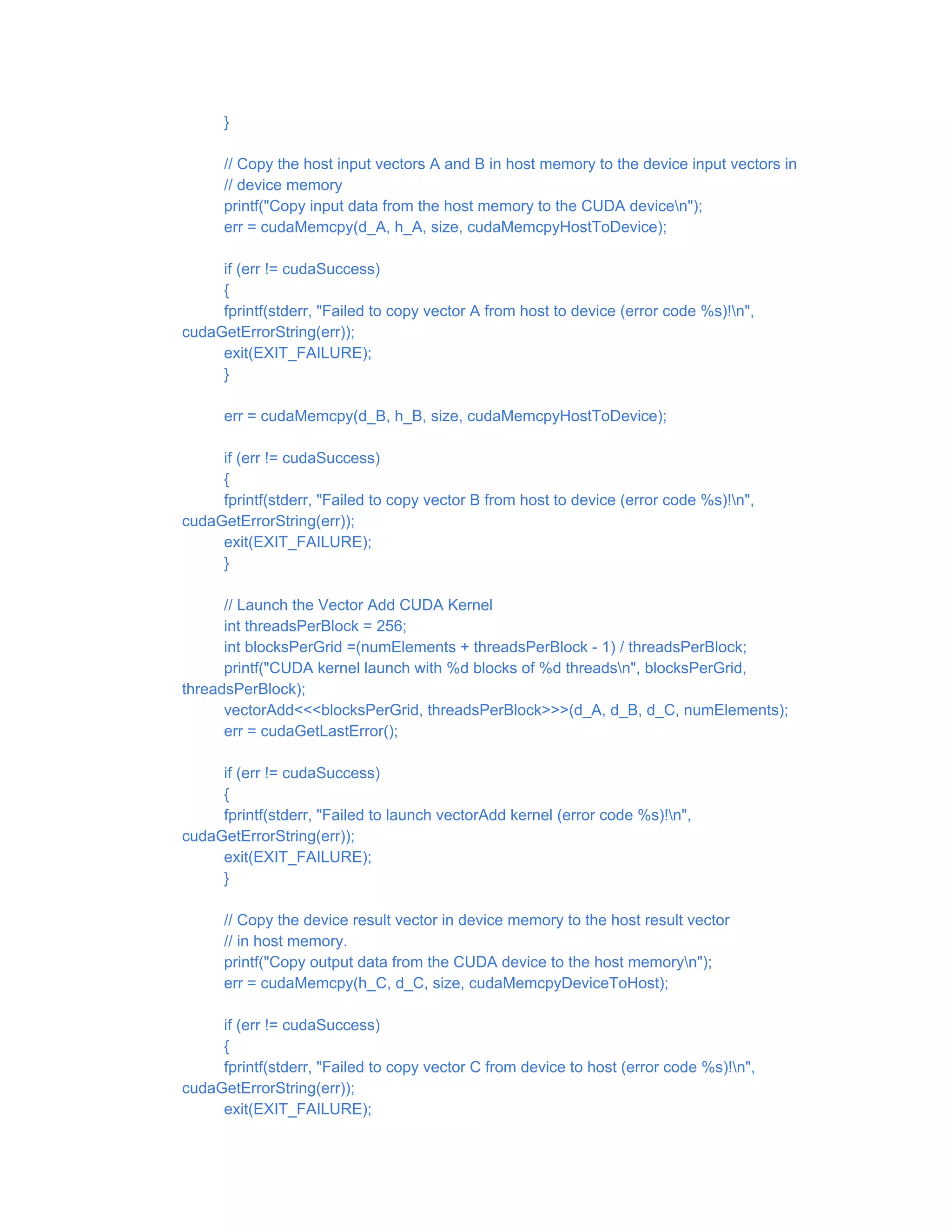 }
// Copy the host input vectors A and B in host memory to the device input vectors in
// device memory
printf("Copy input data from the host memory to the CUDA devicen");
err = cudaMemcpy(d_A, h_A, size, cudaMemcpyHostToDevice);
if (err != cudaSuccess)
{
fprintf(stderr, "Failed to copy vector A from host to device (error code %s)!n",
cudaGetErrorString(err));
exit(EXIT_FAILURE);
}
err = cudaMemcpy(d_B, h_B, size, cudaMemcpyHostToDevice);
if (err != cudaSuccess)
{
fprintf(stderr, "Failed to copy vector B from host to device (error code %s)!n",
cudaGetErrorString(err));
exit(EXIT_FAILURE);
}
// Launch the Vector Add CUDA Kernel
int threadsPerBlock = 256;
int blocksPerGrid =(numElements + threadsPerBlock - 1) / threadsPerBlock;
printf("CUDA kernel launch with %d blocks of %d threadsn", blocksPerGrid,
threadsPerBlock);
vectorAdd<<<blocksPerGrid, threadsPerBlock>>>(d_A, d_B, d_C, numElements);
err = cudaGetLastError();
if (err != cudaSuccess)
{
fprintf(stderr, "Failed to launch vectorAdd kernel (error code %s)!n",
cudaGetErrorString(err));
exit(EXIT_FAILURE);
}
// Copy the device result vector in device memory to the host result vector
// in host memory.
printf("Copy output data from the CUDA device to the host memoryn");
err = cudaMemcpy(h_C, d_C, size, cudaMemcpyDeviceToHost);
if (err != cudaSuccess)
{
fprintf(stderr, "Failed to copy vector C from device to host (error code %s)!n",
cudaGetErrorString(err));
exit(EXIT_FAILURE);
 