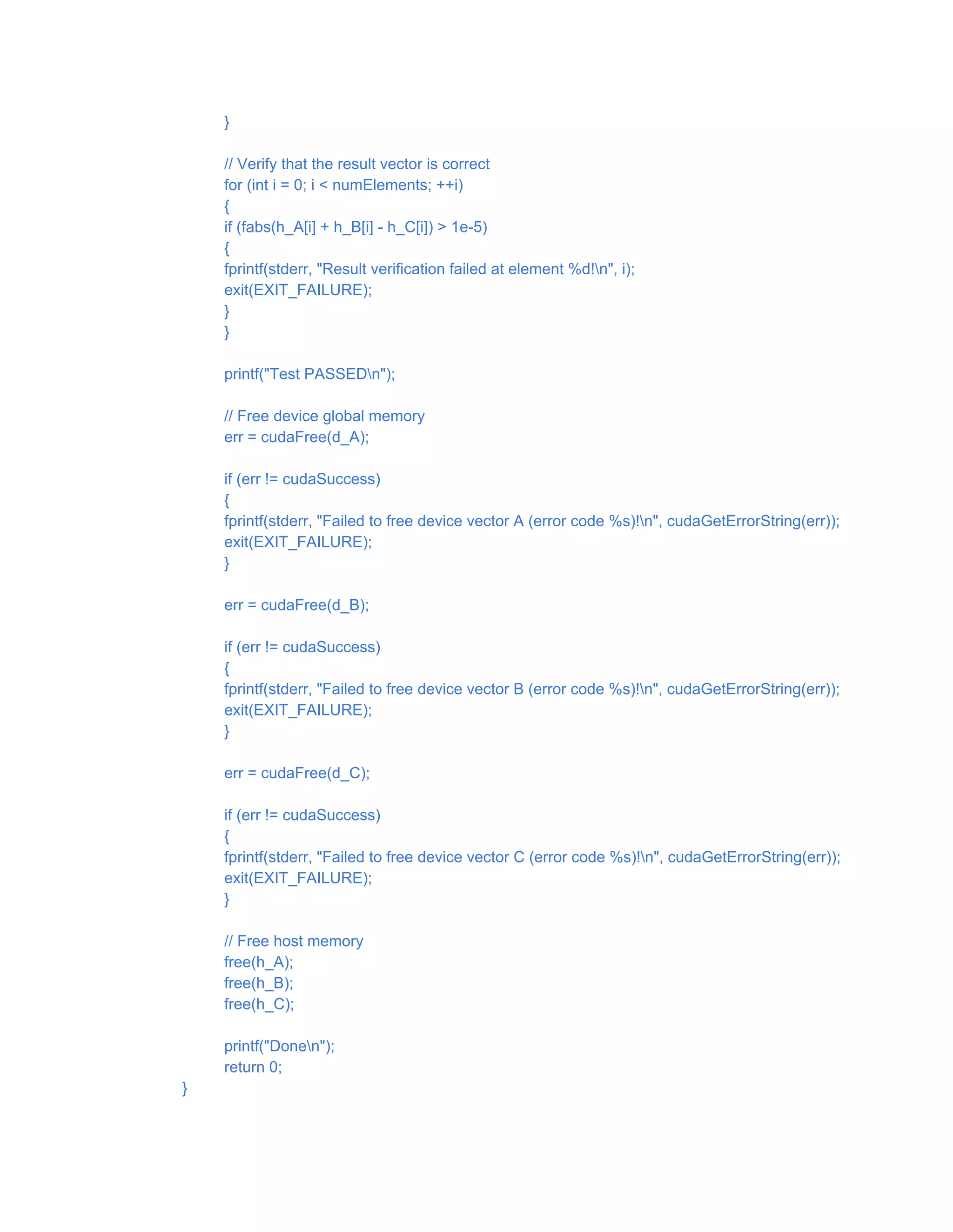 }
// Verify that the result vector is correct
for (int i = 0; i < numElements; ++i)
{
if (fabs(h_A[i] + h_B[i] - h_C[i]) > 1e-5)
{
fprintf(stderr, "Result verification failed at element %d!n", i);
exit(EXIT_FAILURE);
}
}
printf("Test PASSEDn");
// Free device global memory
err = cudaFree(d_A);
if (err != cudaSuccess)
{
fprintf(stderr, "Failed to free device vector A (error code %s)!n", cudaGetErrorString(err));
exit(EXIT_FAILURE);
}
err = cudaFree(d_B);
if (err != cudaSuccess)
{
fprintf(stderr, "Failed to free device vector B (error code %s)!n", cudaGetErrorString(err));
exit(EXIT_FAILURE);
}
err = cudaFree(d_C);
if (err != cudaSuccess)
{
fprintf(stderr, "Failed to free device vector C (error code %s)!n", cudaGetErrorString(err));
exit(EXIT_FAILURE);
}
// Free host memory
free(h_A);
free(h_B);
free(h_C);
printf("Donen");
return 0;
}
 