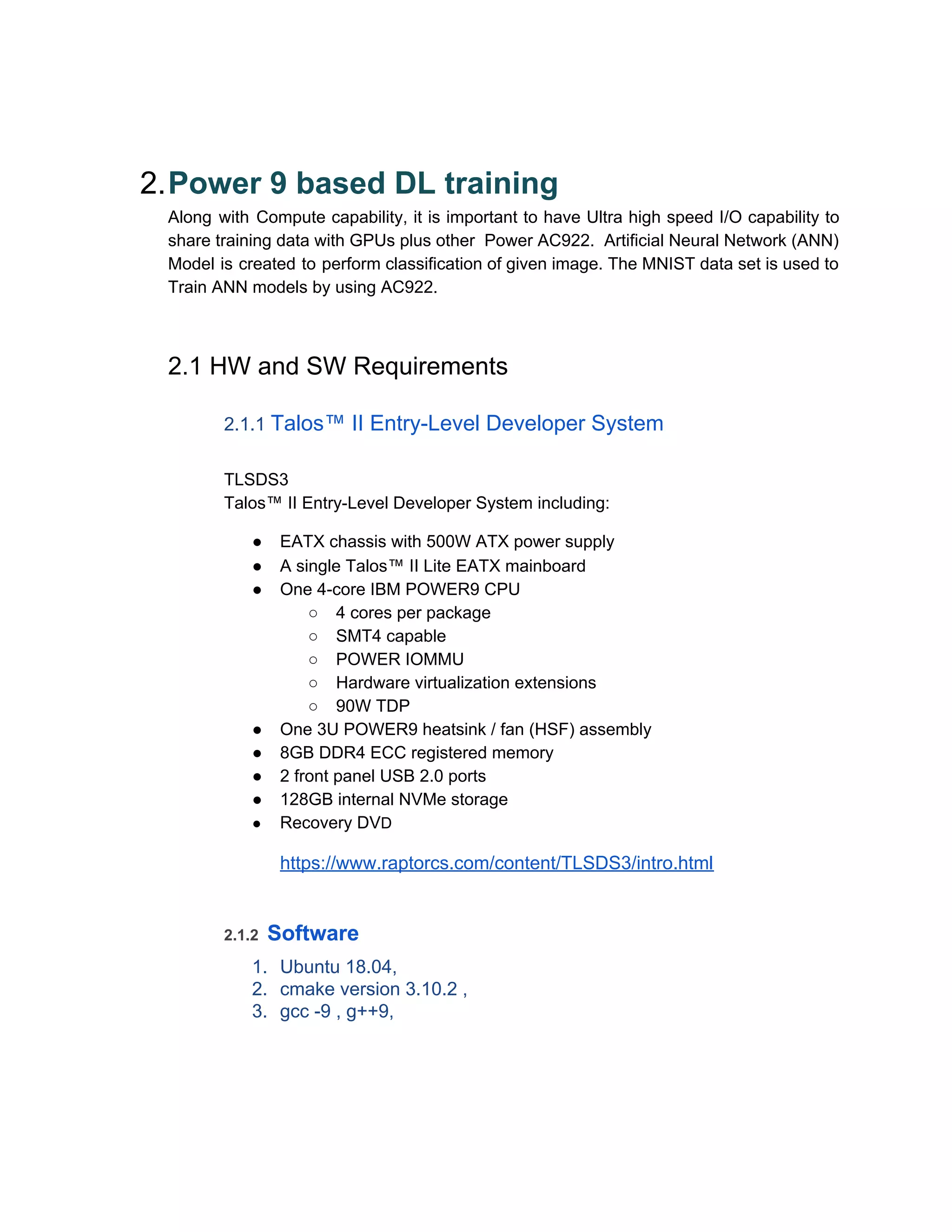 2.Power 9 based DL training
Along with Compute capability, it is important to have Ultra high speed I/O capability to
share training data with GPUs plus other Power AC922. Artificial Neural Network (ANN)
Model is created to perform classification of given image. The MNIST data set is used to
Train ANN models by using AC922.
2.1 HW and SW Requirements
2.1.1 ​Talos™ II Entry-Level Developer System
TLSDS3
Talos™ II Entry-Level Developer System including:
● EATX chassis with 500W ATX power supply
● A single Talos™ II Lite EATX mainboard
● One 4-core IBM POWER9 CPU
○ 4 cores per package
○ SMT4 capable
○ POWER IOMMU
○ Hardware virtualization extensions
○ 90W TDP
● One 3U POWER9 heatsink / fan (HSF) assembly
● 8GB DDR4 ECC registered memory
● 2 front panel USB 2.0 ports
● 128GB internal NVMe storage
● Recovery DV​D
https://www.raptorcs.com/content/TLSDS3/intro.html
2.1.2 ​Software
1. Ubuntu 18.04,
2. cmake version 3.10.2 ,
3. gcc -9 , g++9,
 