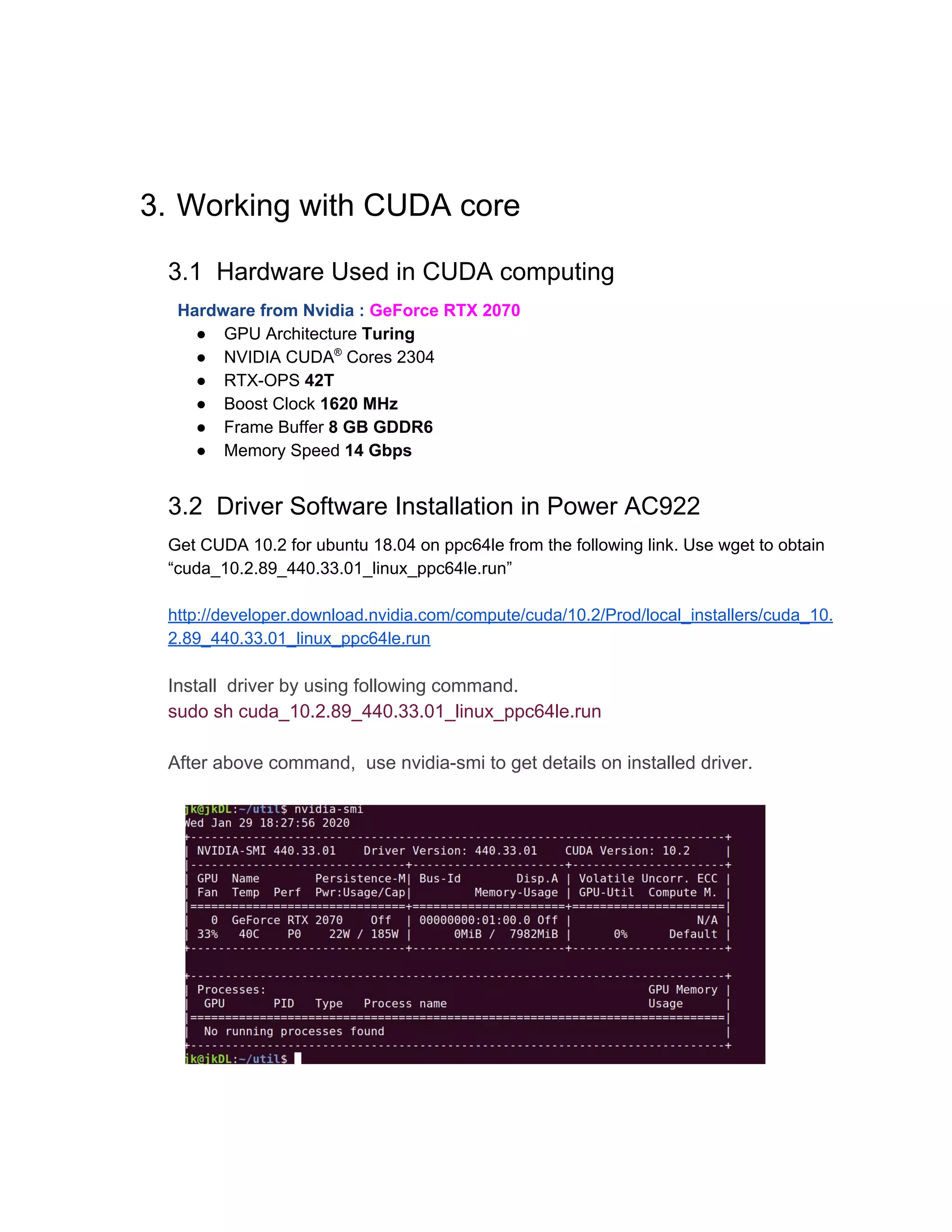 3. Working with CUDA core
3.1 Hardware Used in CUDA computing
Hardware from Nvidia :​ GeForce RTX 2070
● GPU Architecture ​Turing
● NVIDIA CUDA​®​
Cores 2304
● RTX-OPS ​42T
● Boost Clock ​1620 MHz
● Frame Buffer ​8 GB GDDR6
● Memory Speed ​14 Gbps
3.2 Driver Software Installation in Power AC922
Get CUDA 10.2 for ubuntu 18.04 on ppc64le from the following link. Use wget to obtain
“cuda_10.2.89_440.33.01_linux_ppc64le.run”
http://developer.download.nvidia.com/compute/cuda/10.2/Prod/local_installers/cuda_10.
2.89_440.33.01_linux_ppc64le.run
Install driver by using following command.
sudo sh cuda_10.2.89_440.33.01_linux_ppc64le.run
After above command, use nvidia-smi to get details on installed driver.
 