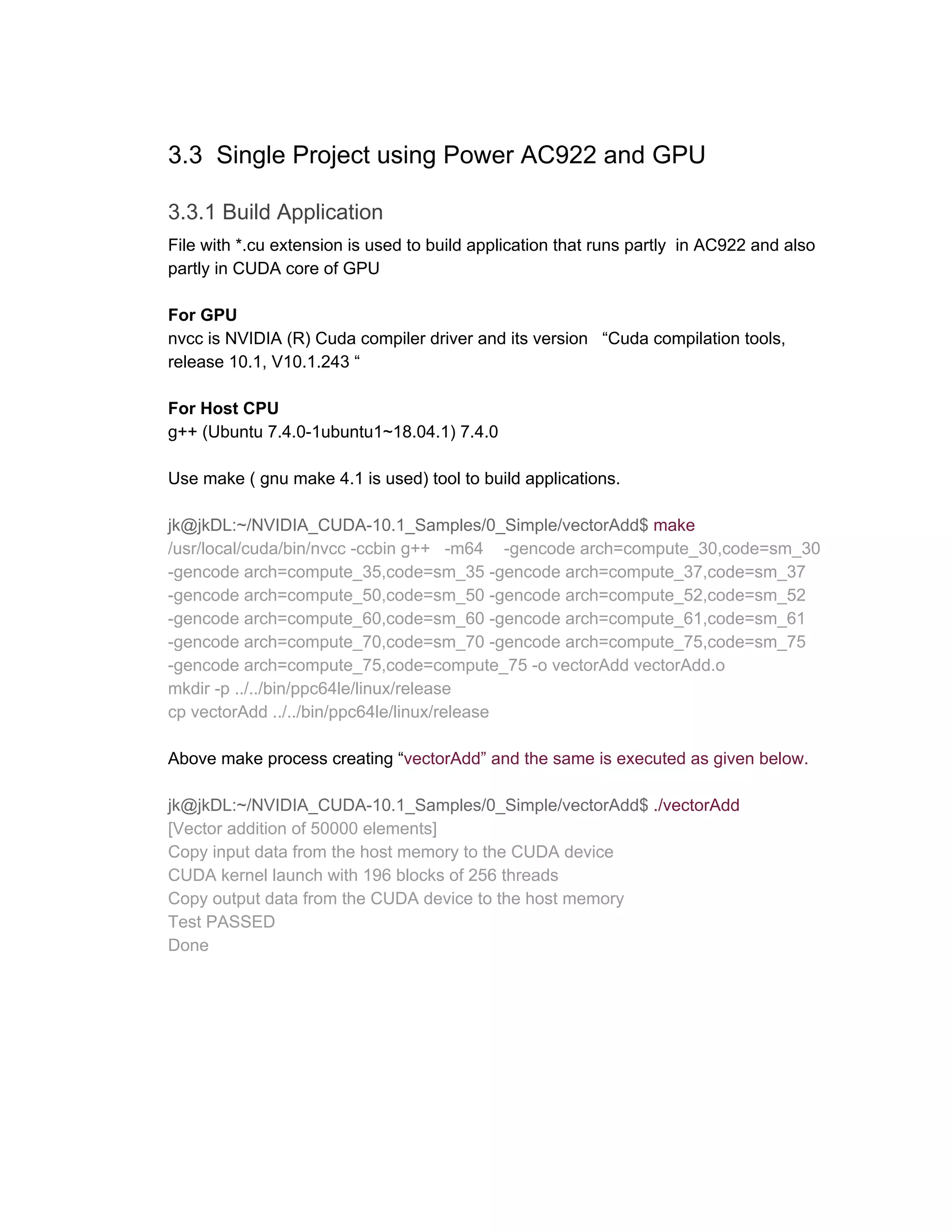 3.3 Single Project using Power AC922 and GPU
3.3.1 Build Application
File with *.cu extension is used to build application that runs partly in AC922 and also
partly in CUDA core of GPU
For GPU
nvcc is NVIDIA (R) Cuda compiler driver and its version “Cuda compilation tools,
release 10.1, V10.1.243 “
For Host CPU
g++ (Ubuntu 7.4.0-1ubuntu1~18.04.1) 7.4.0
Use make ( gnu make 4.1 is used) tool to build applications.
jk@jkDL:~/NVIDIA_CUDA-10.1_Samples/0_Simple/vectorAdd$​ make
/usr/local/cuda/bin/nvcc -ccbin g++ -m64 -gencode arch=compute_30,code=sm_30
-gencode arch=compute_35,code=sm_35 -gencode arch=compute_37,code=sm_37
-gencode arch=compute_50,code=sm_50 -gencode arch=compute_52,code=sm_52
-gencode arch=compute_60,code=sm_60 -gencode arch=compute_61,code=sm_61
-gencode arch=compute_70,code=sm_70 -gencode arch=compute_75,code=sm_75
-gencode arch=compute_75,code=compute_75 -o vectorAdd vectorAdd.o
mkdir -p ../../bin/ppc64le/linux/release
cp vectorAdd ../../bin/ppc64le/linux/release
Above make process creating “​vectorAdd” and the same is executed as given below.
jk@jkDL:~/NVIDIA_CUDA-10.1_Samples/0_Simple/vectorAdd$​ ​./vectorAdd
[Vector addition of 50000 elements]
Copy input data from the host memory to the CUDA device
CUDA kernel launch with 196 blocks of 256 threads
Copy output data from the CUDA device to the host memory
Test PASSED
Done
 