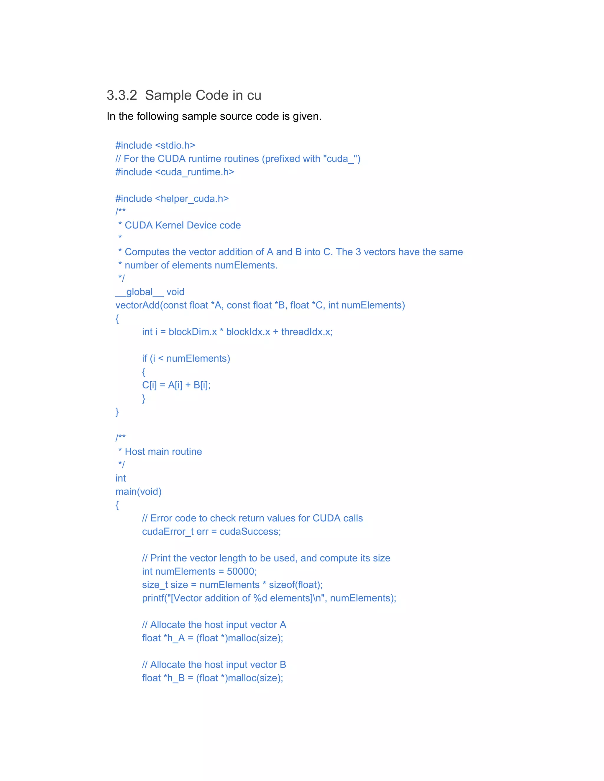 3.3.2 Sample Code in cu
In the following sample source code is given.
#include <stdio.h>
// For the CUDA runtime routines (prefixed with "cuda_")
#include <cuda_runtime.h>
#include <helper_cuda.h>
/**
* CUDA Kernel Device code
*
* Computes the vector addition of A and B into C. The 3 vectors have the same
* number of elements numElements.
*/
__global__ void
vectorAdd(const float *A, const float *B, float *C, int numElements)
{
int i = blockDim.x * blockIdx.x + threadIdx.x;
if (i < numElements)
{
C[i] = A[i] + B[i];
}
}
/**
* Host main routine
*/
int
main(void)
{
// Error code to check return values for CUDA calls
cudaError_t err = cudaSuccess;
// Print the vector length to be used, and compute its size
int numElements = 50000;
size_t size = numElements * sizeof(float);
printf("[Vector addition of %d elements]n", numElements);
// Allocate the host input vector A
float *h_A = (float *)malloc(size);
// Allocate the host input vector B
float *h_B = (float *)malloc(size);
 