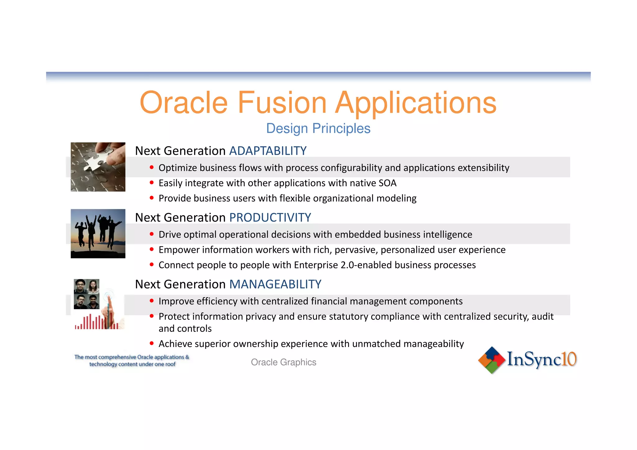 Oracle Fusion Applications
                             Design Principles
Next Generation ADAPTABILITY
  • Optimize business flows with process configurability and applications extensibility
  • Easily integrate with other applications with native SOA
  • Provide business users with flexible organizational modeling
Next Generation PRODUCTIVITY
  • Drive optimal operational decisions with embedded business intelligence
  • Empower information workers with rich, pervasive, personalized user experience
  • Connect people to people with Enterprise 2.0-enabled business processes
Next Generation MANAGEABILITY
  • Improve efficiency with centralized financial management components
  • Protect information privacy and ensure statutory compliance with centralized security, audit
    and controls
  • Achieve superior ownership experience with unmatched manageability
                          Oracle Graphics
 