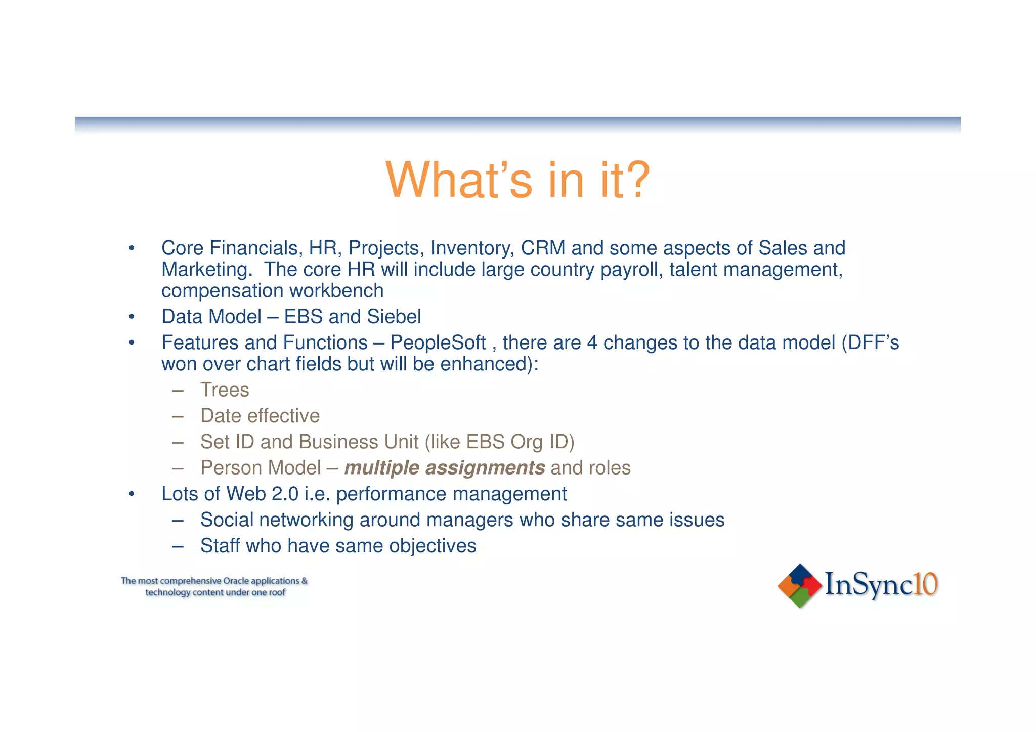 What’s in it?
•   Core Financials, HR, Projects, Inventory, CRM and some aspects of Sales and
    Marketing. The core HR will include large country payroll, talent management,
    compensation workbench
•   Data Model – EBS and Siebel
•   Features and Functions – PeopleSoft , there are 4 changes to the data model (DFF’s
    won over chart fields but will be enhanced):
     – Trees
     – Date effective
     – Set ID and Business Unit (like EBS Org ID)
     – Person Model – multiple assignments and roles
•   Lots of Web 2.0 i.e. performance management
     – Social networking around managers who share same issues
     – Staff who have same objectives
 
