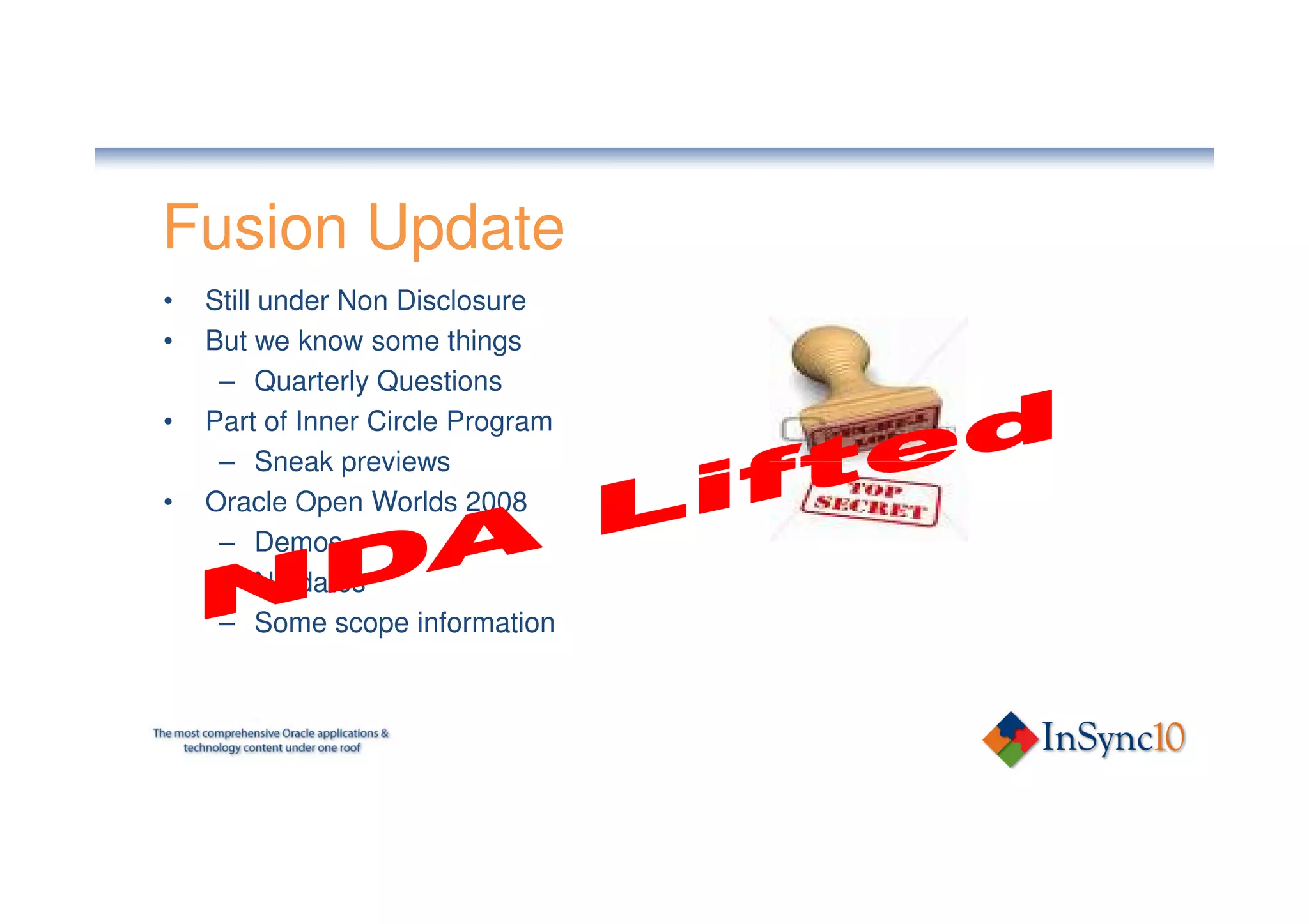Fusion Update
•   Still under Non Disclosure
•   But we know some things
     – Quarterly Questions
•   Part of Inner Circle Program
     – Sneak previews
•   Oracle Open Worlds 2008
     – Demos
     – No dates
     – Some scope information
 