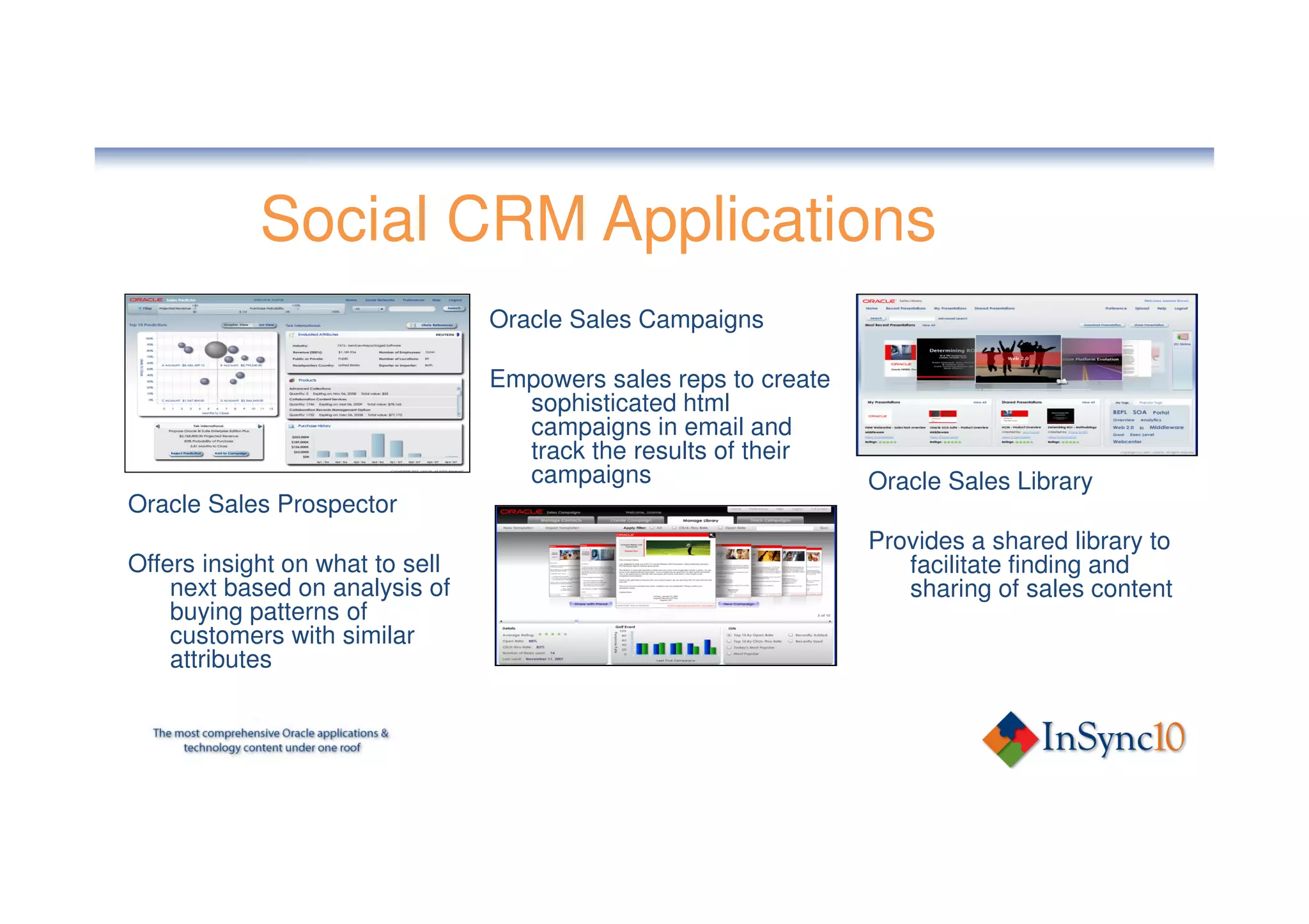 Social CRM Applications
                                 Oracle Sales Campaigns

                                 Empowers sales reps to create
                                   sophisticated html
                                   campaigns in email and
                                   track the results of their
                                   campaigns                     Oracle Sales Library
Oracle Sales Prospector
                                                                 Provides a shared library to
Offers insight on what to sell                                      facilitate finding and
    next based on analysis of                                       sharing of sales content
    buying patterns of
    customers with similar
    attributes
 