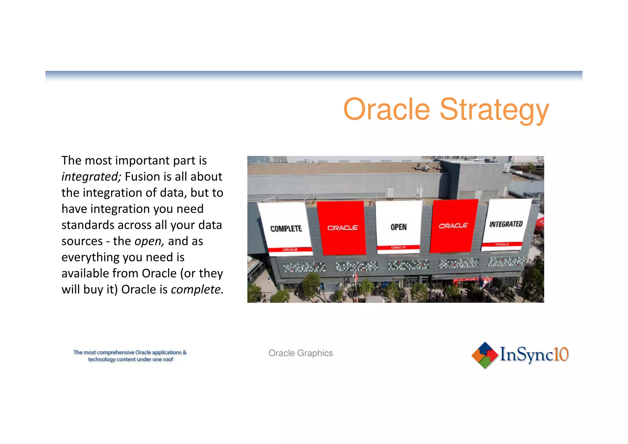 Oracle Strategy
The most important part is
integrated; Fusion is all about
the integration of data, but to
have integration you need
standards across all your data
sources - the open, and as
everything you need is
available from Oracle (or they
will buy it) Oracle is complete.



                                   Oracle Graphics
 