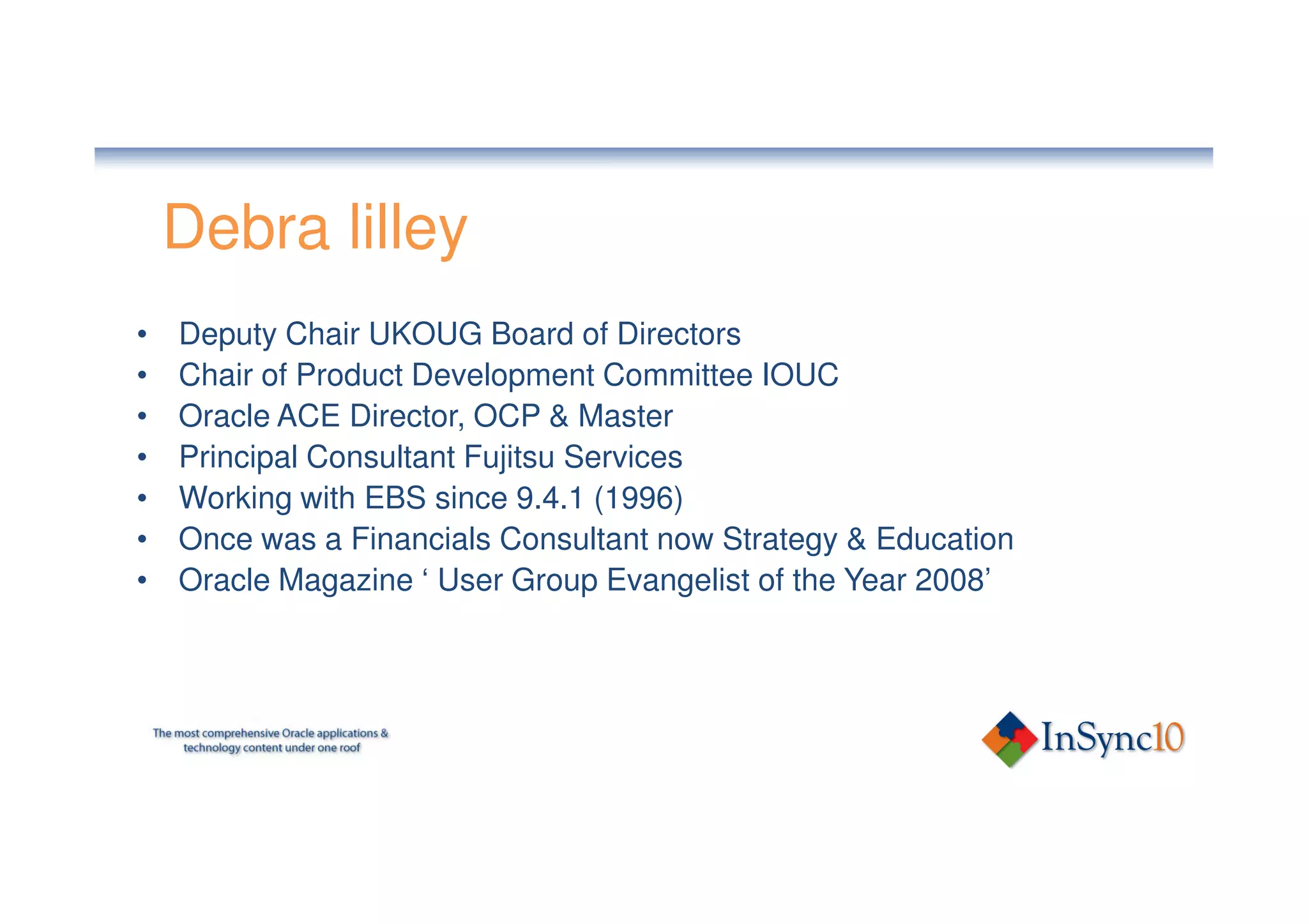 Debra lilley
•   Deputy Chair UKOUG Board of Directors
•   Chair of Product Development Committee IOUC
•   Oracle ACE Director, OCP & Master
•   Principal Consultant Fujitsu Services
•   Working with EBS since 9.4.1 (1996)
•   Once was a Financials Consultant now Strategy & Education
•   Oracle Magazine ‘ User Group Evangelist of the Year 2008’
 