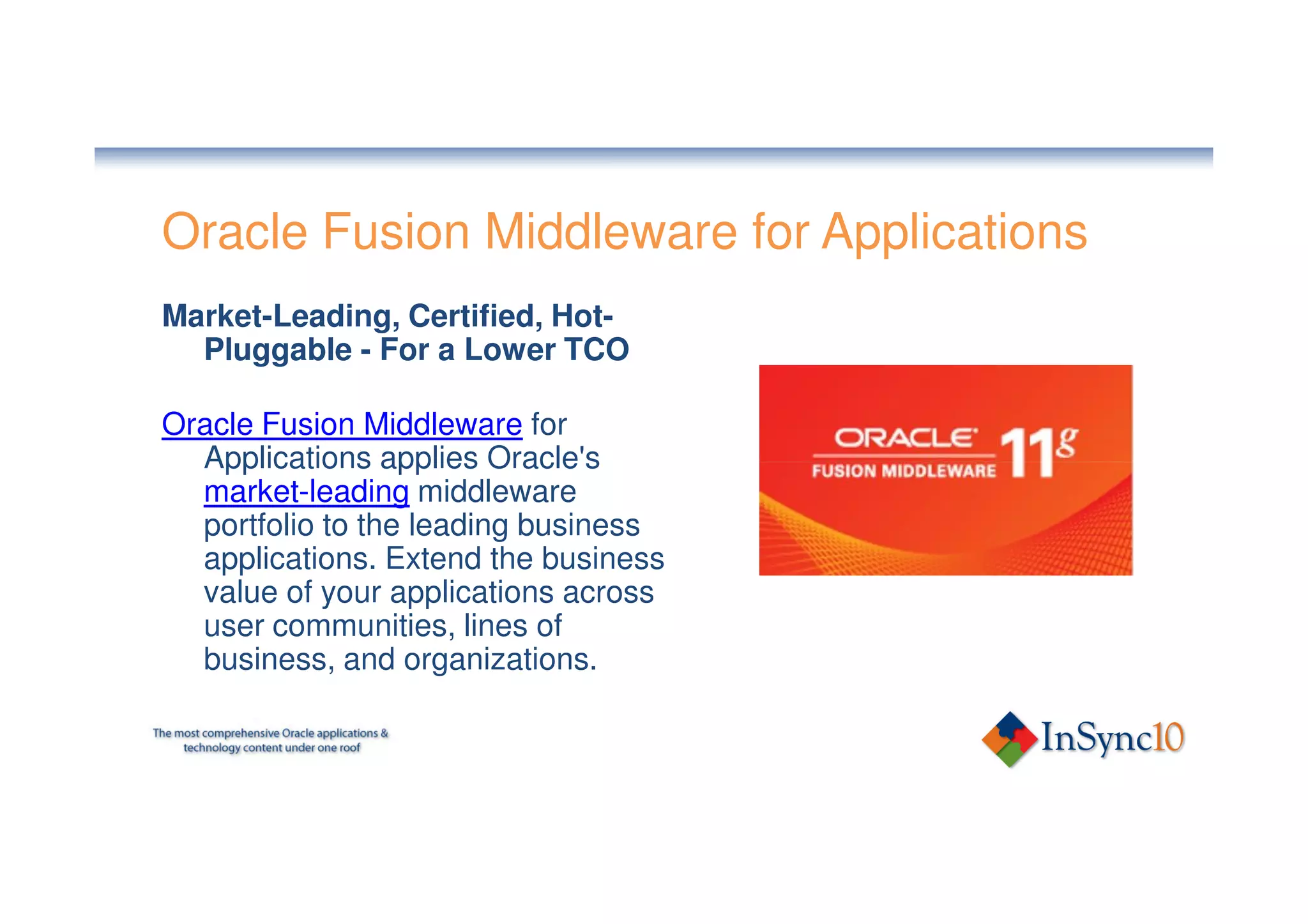 Oracle Fusion Middleware for Applications
Market-Leading, Certified, Hot-
  Pluggable - For a Lower TCO

Oracle Fusion Middleware for
  Applications applies Oracle's
  market-leading middleware
  portfolio to the leading business
  applications. Extend the business
  value of your applications across
  user communities, lines of
  business, and organizations.
 