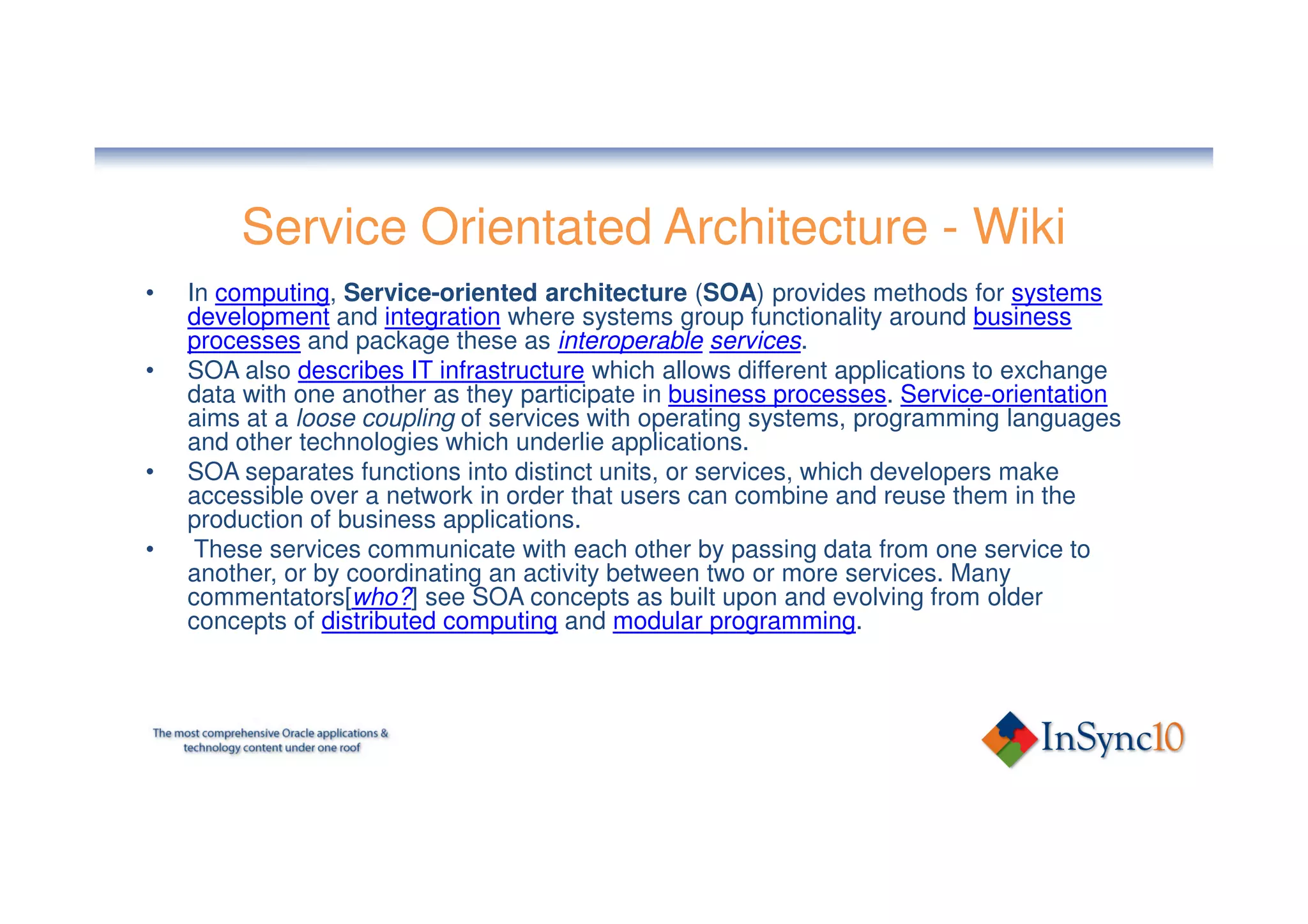 Service Orientated Architecture - Wiki
•   In computing, Service-oriented architecture (SOA) provides methods for systems
    development and integration where systems group functionality around business
    processes and package these as interoperable services.
•   SOA also describes IT infrastructure which allows different applications to exchange
    data with one another as they participate in business processes. Service-orientation
    aims at a loose coupling of services with operating systems, programming languages
    and other technologies which underlie applications.
•   SOA separates functions into distinct units, or services, which developers make
    accessible over a network in order that users can combine and reuse them in the
    production of business applications.
•    These services communicate with each other by passing data from one service to
    another, or by coordinating an activity between two or more services. Many
    commentators[who?] see SOA concepts as built upon and evolving from older
    concepts of distributed computing and modular programming.
 