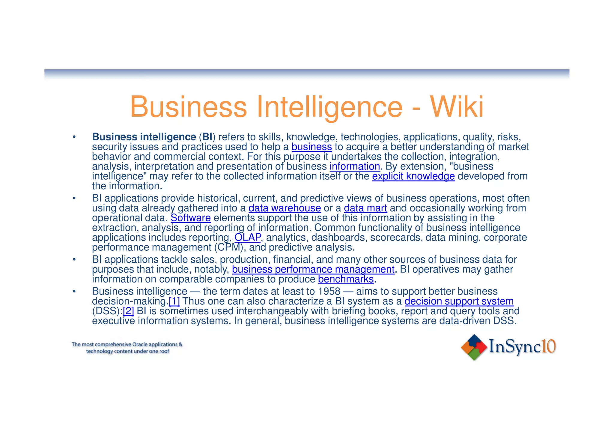 Business Intelligence - Wiki
•   Business intelligence (BI) refers to skills, knowledge, technologies, applications, quality, risks,
    security issues and practices used to help a business to acquire a better understanding of market
    behavior and commercial context. For this purpose it undertakes the collection, integration,
    analysis, interpretation and presentation of business information. By extension, "business
    intelligence" may refer to the collected information itself or the explicit knowledge developed from
    the information.
•   BI applications provide historical, current, and predictive views of business operations, most often
    using data already gathered into a data warehouse or a data mart and occasionally working from
    operational data. Software elements support the use of this information by assisting in the
    extraction, analysis, and reporting of information. Common functionality of business intelligence
    applications includes reporting, OLAP, analytics, dashboards, scorecards, data mining, corporate
    performance management (CPM), and predictive analysis.
•   BI applications tackle sales, production, financial, and many other sources of business data for
    purposes that include, notably, business performance management. BI operatives may gather
    information on comparable companies to produce benchmarks.
•   Business intelligence — the term dates at least to 1958 — aims to support better business
    decision-making.[1] Thus one can also characterize a BI system as a decision support system
    (DSS):[2] BI is sometimes used interchangeably with briefing books, report and query tools and
    executive information systems. In general, business intelligence systems are data-driven DSS.
 