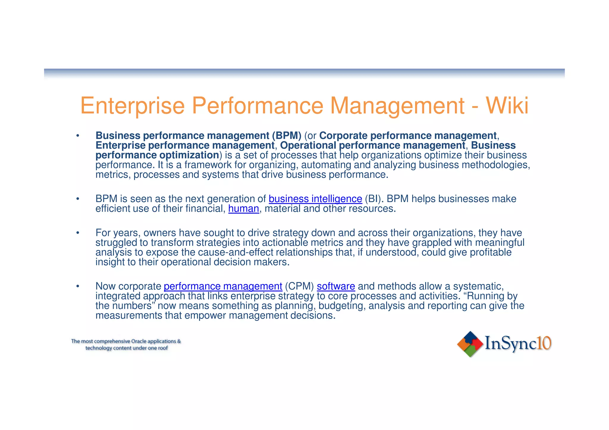 Enterprise Performance Management - Wiki
•    Business performance management (BPM) (or Corporate performance management,
     Enterprise performance management, Operational performance management, Business
     performance optimization) is a set of processes that help organizations optimize their business
     performance. It is a framework for organizing, automating and analyzing business methodologies,
     metrics, processes and systems that drive business performance.

•    BPM is seen as the next generation of business intelligence (BI). BPM helps businesses make
     efficient use of their financial, human, material and other resources.

•    For years, owners have sought to drive strategy down and across their organizations, they have
     struggled to transform strategies into actionable metrics and they have grappled with meaningful
     analysis to expose the cause-and-effect relationships that, if understood, could give profitable
     insight to their operational decision makers.

•    Now corporate performance management (CPM) software and methods allow a systematic,
     integrated approach that links enterprise strategy to core processes and activities. “Running by
     the numbers” now means something as planning, budgeting, analysis and reporting can give the
     measurements that empower management decisions.
 