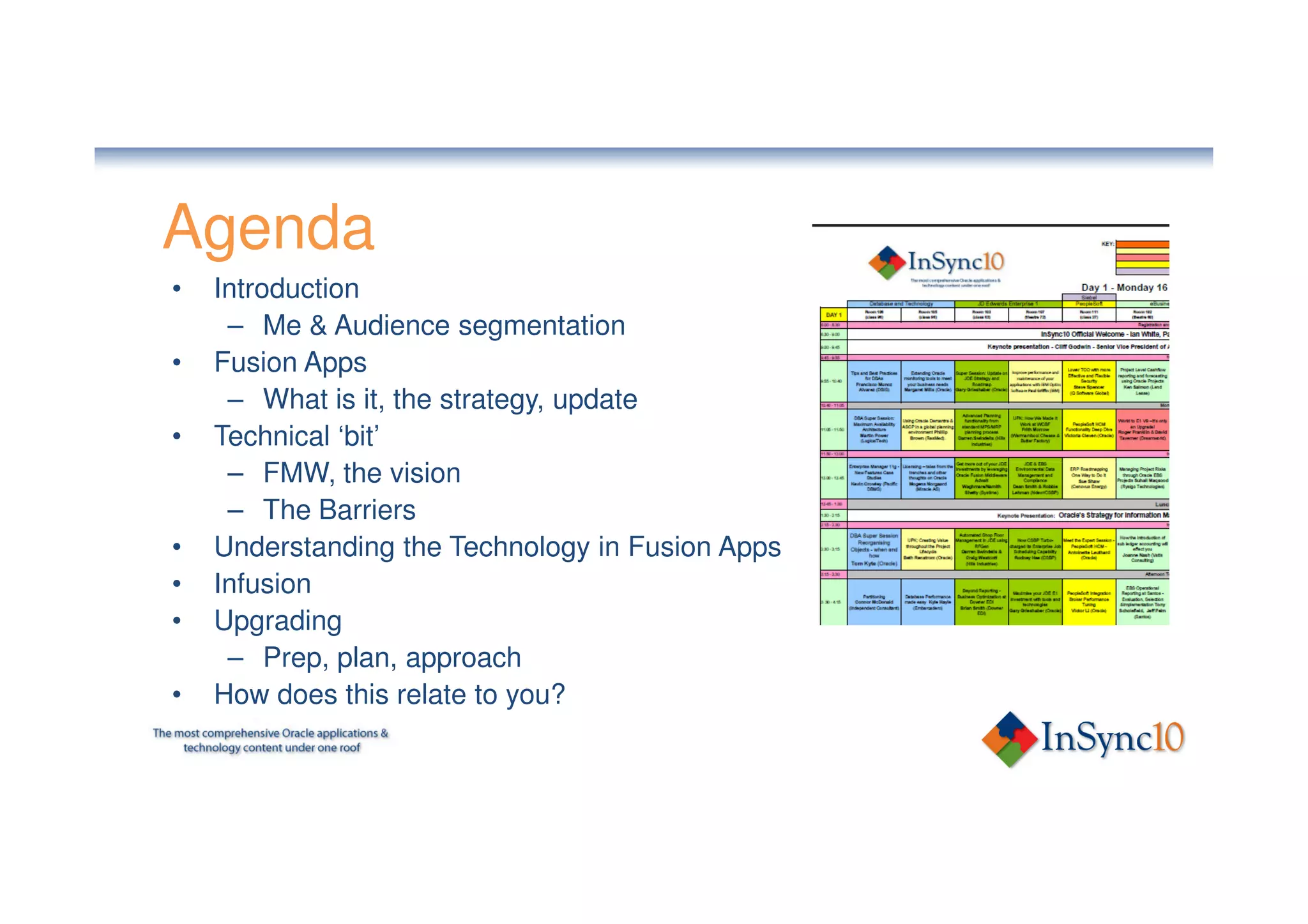 Agenda
•   Introduction
     – Me & Audience segmentation
•   Fusion Apps
     – What is it, the strategy, update
•   Technical ‘bit’
     – FMW, the vision
     – The Barriers
•   Understanding the Technology in Fusion Apps
•   Infusion
•   Upgrading
     – Prep, plan, approach
•   How does this relate to you?
 