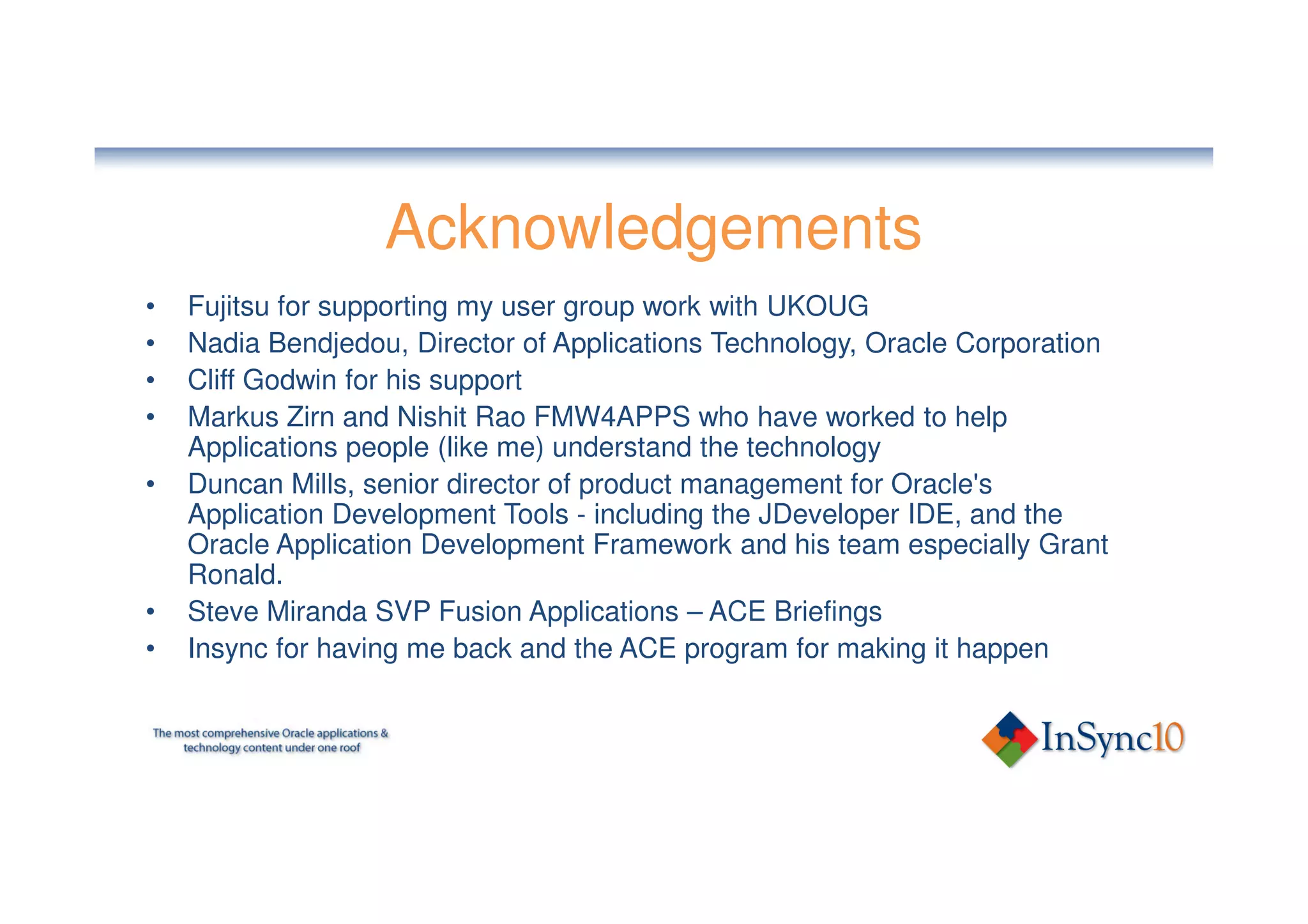 Acknowledgements
•   Fujitsu for supporting my user group work with UKOUG
•   Nadia Bendjedou, Director of Applications Technology, Oracle Corporation
•   Cliff Godwin for his support
•   Markus Zirn and Nishit Rao FMW4APPS who have worked to help
    Applications people (like me) understand the technology
•   Duncan Mills, senior director of product management for Oracle's
    Application Development Tools - including the JDeveloper IDE, and the
    Oracle Application Development Framework and his team especially Grant
    Ronald.
•   Steve Miranda SVP Fusion Applications – ACE Briefings
•   Insync for having me back and the ACE program for making it happen
 