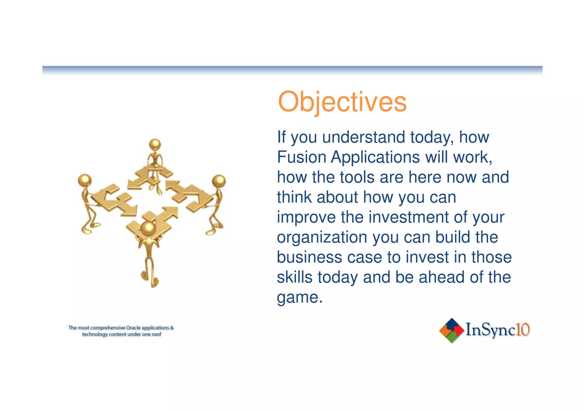 Objectives
If you understand today, how
Fusion Applications will work,
how the tools are here now and
think about how you can
improve the investment of your
organization you can build the
business case to invest in those
skills today and be ahead of the
game.
 
