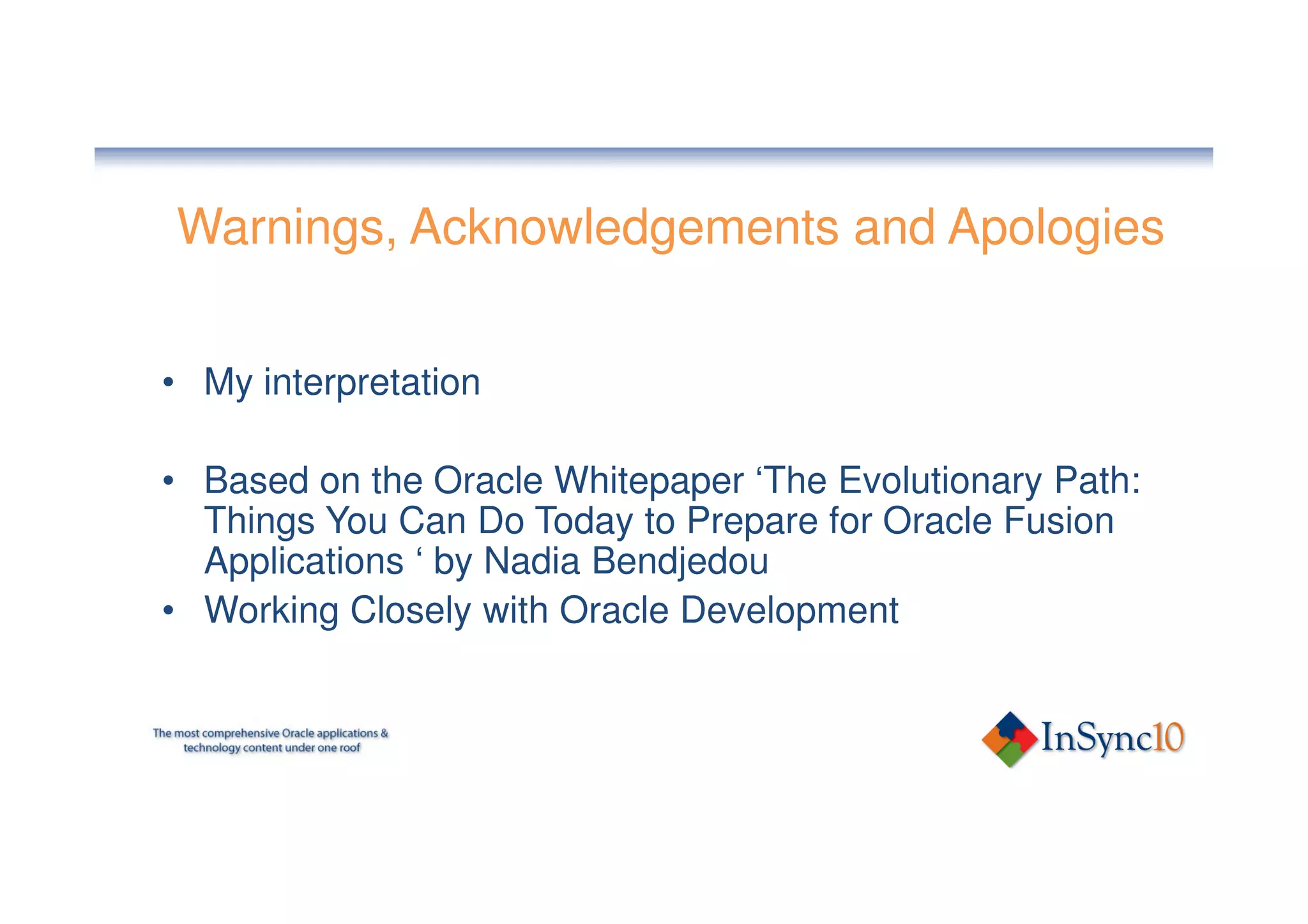 Warnings, Acknowledgements and Apologies


• My interpretation

• Based on the Oracle Whitepaper ‘The Evolutionary Path:
  Things You Can Do Today to Prepare for Oracle Fusion
  Applications ‘ by Nadia Bendjedou
• Working Closely with Oracle Development
 