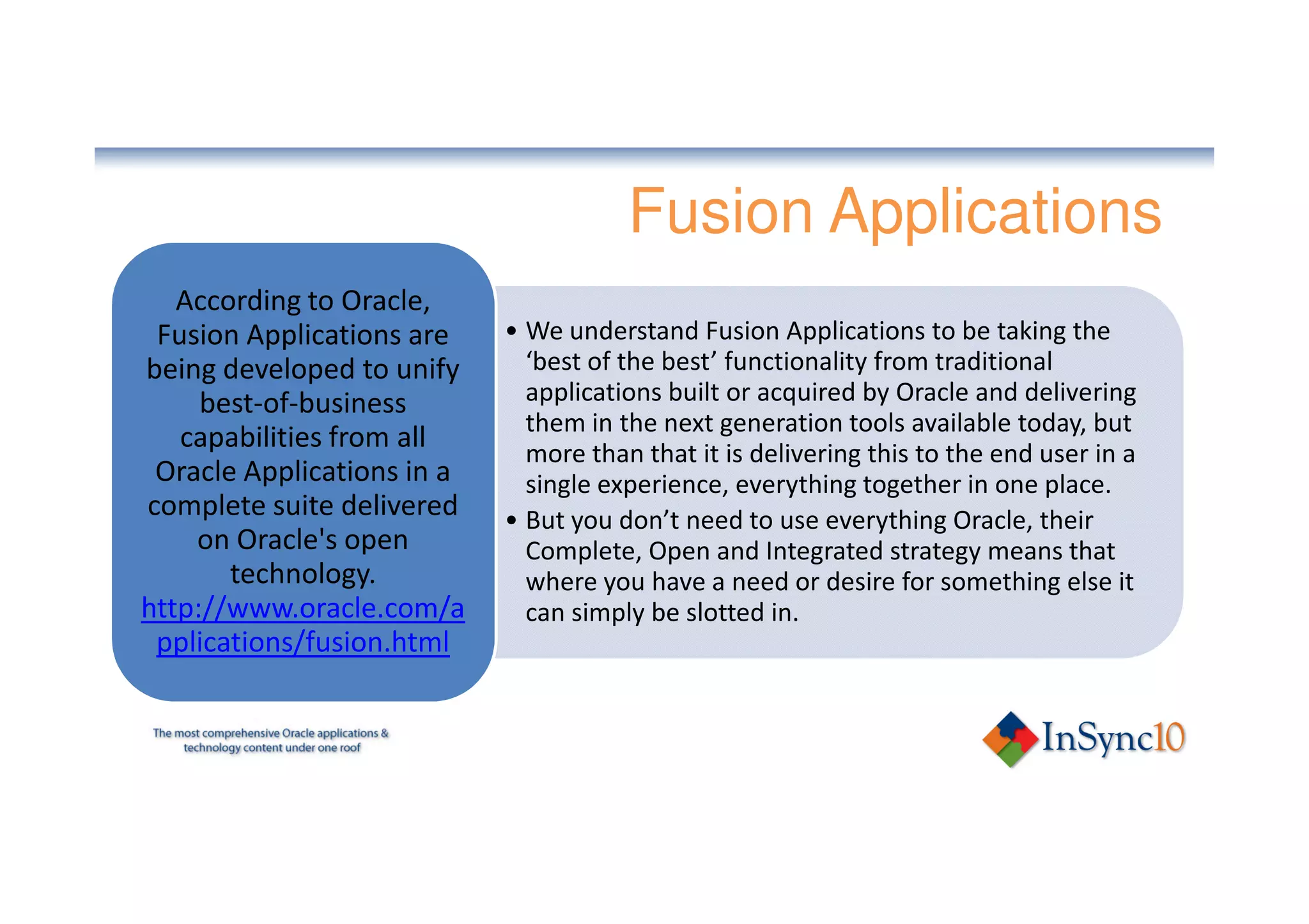 Fusion Applications
   According to Oracle,
 Fusion Applications are    • We understand Fusion Applications to be taking the
being developed to unify      ‘best of the best’ functionality from traditional
     best-of-business         applications built or acquired by Oracle and delivering
                              them in the next generation tools available today, but
   capabilities from all      more than that it is delivering this to the end user in a
 Oracle Applications in a     single experience, everything together in one place.
complete suite delivered    • But you don’t need to use everything Oracle, their
    on Oracle's open          Complete, Open and Integrated strategy means that
       technology.            where you have a need or desire for something else it
http://www.oracle.com/a       can simply be slotted in.
 pplications/fusion.html
 