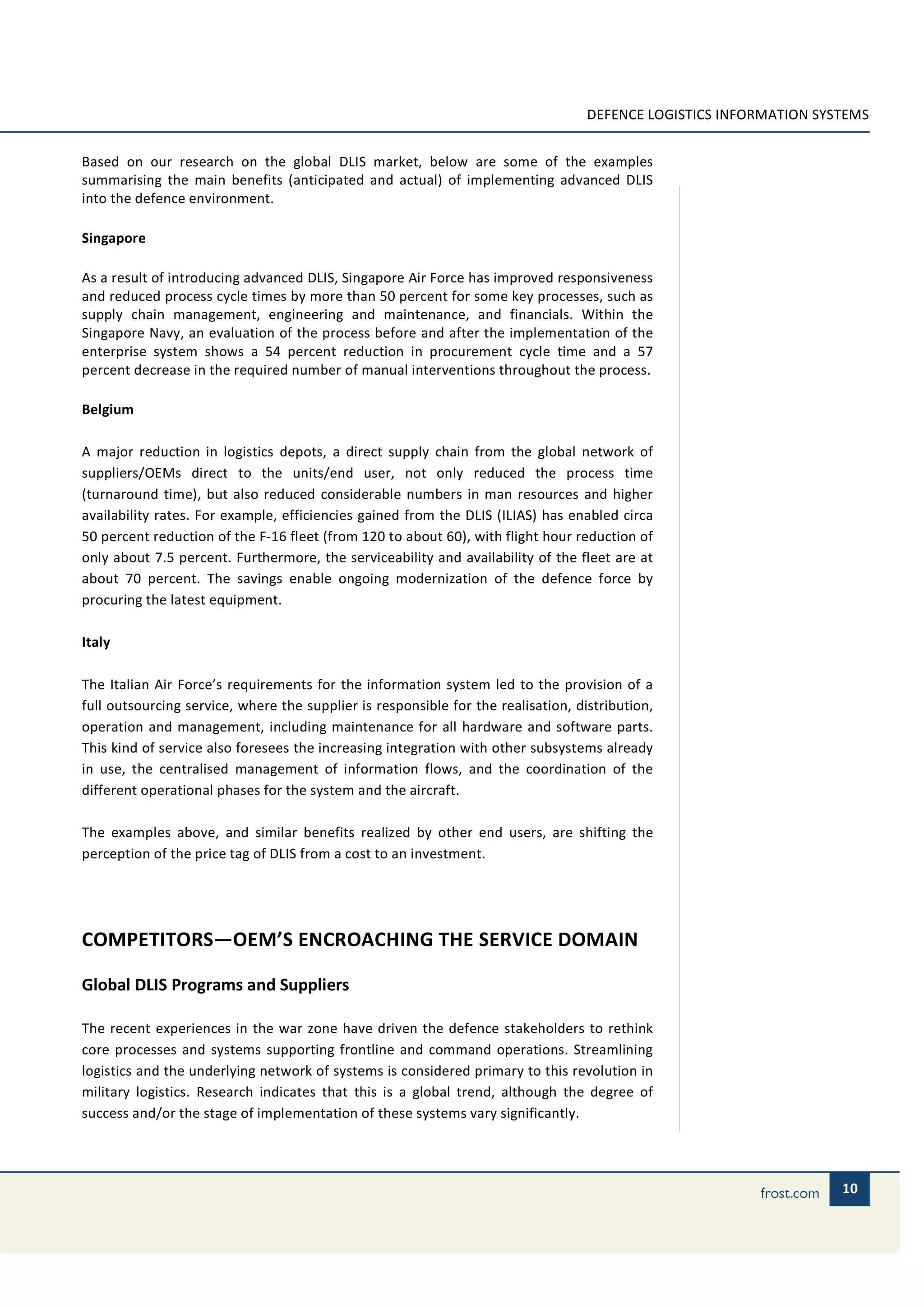 DEFENCE LOGISTICS INFORMATION SYSTEMS


Based on our research on the global DLIS market, below are some of the examples
summarising the main benefits (anticipated and actual) of implementing advanced DLIS
into the defence environment.

Singapore

As a result of introducing advanced DLIS, Singapore Air Force has improved responsiveness
and reduced process cycle times by more than 50 percent for some key processes, such as
supply chain management, engineering and maintenance, and financials. Within the
Singapore Navy, an evaluation of the process before and after the implementation of the
enterprise system shows a 54 percent reduction in procurement cycle time and a 57
percent decrease in the required number of manual interventions throughout the process.

Belgium

A major reduction in logistics depots, a direct supply chain from the global network of
suppliers/OEMs direct to the units/end user, not only reduced the process time
(turnaround time), but also reduced considerable numbers in man resources and higher
availability rates. For example, efficiencies gained from the DLIS (ILIAS) has enabled circa
50 percent reduction of the F-16 fleet (from 120 to about 60), with flight hour reduction of
only about 7.5 percent. Furthermore, the serviceability and availability of the fleet are at
about 70 percent. The savings enable ongoing modernization of the defence force by
procuring the latest equipment.

Italy

The Italian Air Force’s requirements for the information system led to the provision of a
full outsourcing service, where the supplier is responsible for the realisation, distribution,
operation and management, including maintenance for all hardware and software parts.
This kind of service also foresees the increasing integration with other subsystems already
in use, the centralised management of information flows, and the coordination of the
different operational phases for the system and the aircraft.

The examples above, and similar benefits realized by other end users, are shifting the
perception of the price tag of DLIS from a cost to an investment.




COMPETITORS—OEM’S ENCROACHING THE SERVICE DOMAIN

Global DLIS Programs and Suppliers

The recent experiences in the war zone have driven the defence stakeholders to rethink
core processes and systems supporting frontline and command operations. Streamlining
logistics and the underlying network of systems is considered primary to this revolution in
military logistics. Research indicates that this is a global trend, although the degree of
success and/or the stage of implementation of these systems vary significantly.




                                                                                                                    10
 