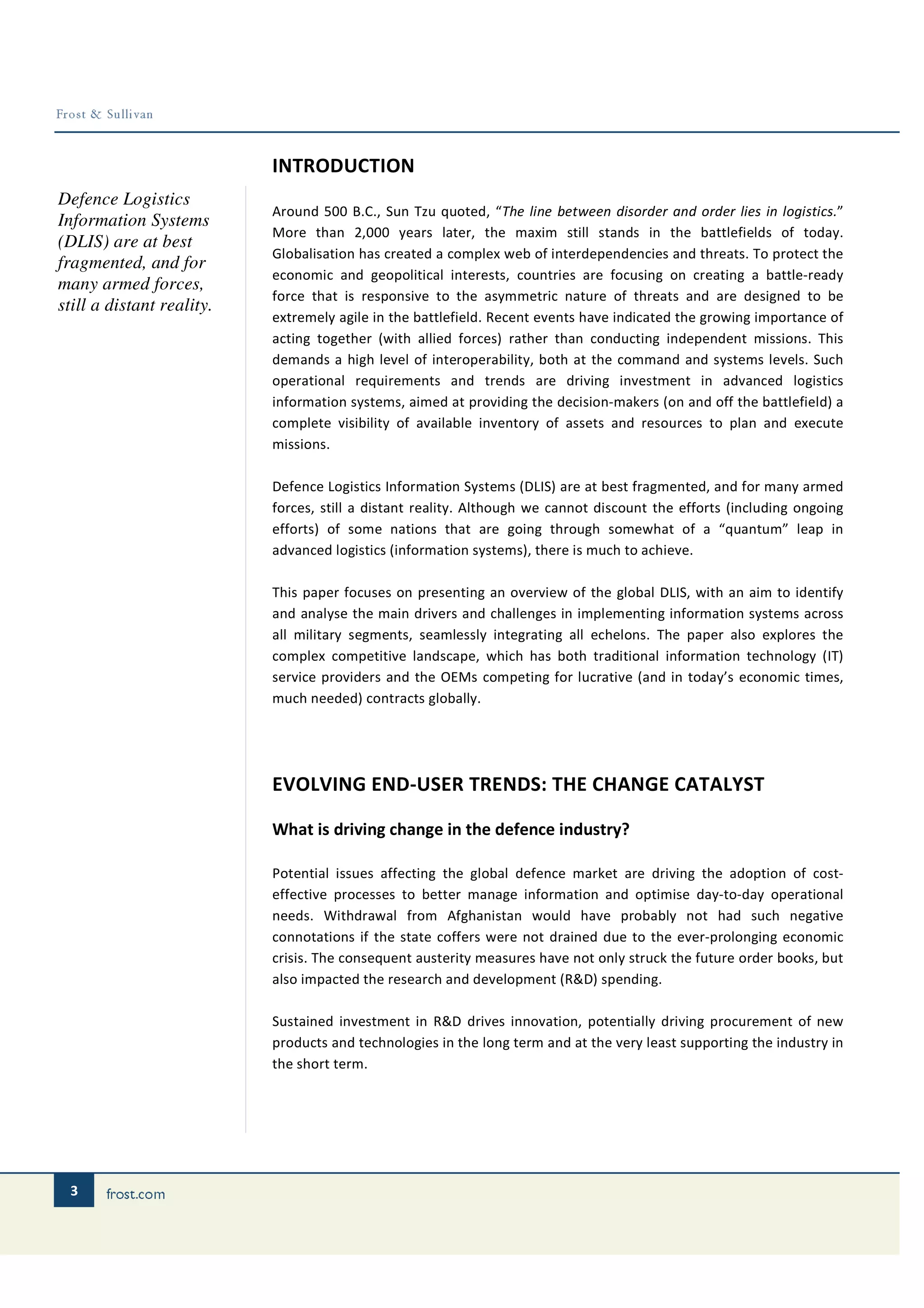 INTRODUCTION
Defence Logistics
                           Around 500 B.C., Sun Tzu quoted, “The line between disorder and order lies in logistics.”
Information Systems
                           More than 2,000 years later, the maxim still stands in the battlefields of today.
(DLIS) are at best
                           Globalisation has created a complex web of interdependencies and threats. To protect the
fragmented, and for
                           economic and geopolitical interests, countries are focusing on creating a battle-ready
many armed forces,
                           force that is responsive to the asymmetric nature of threats and are designed to be
still a distant reality.
                           extremely agile in the battlefield. Recent events have indicated the growing importance of
                           acting together (with allied forces) rather than conducting independent missions. This
                           demands a high level of interoperability, both at the command and systems levels. Such
                           operational requirements and trends are driving investment in advanced logistics
                           information systems, aimed at providing the decision-makers (on and off the battlefield) a
                           complete visibility of available inventory of assets and resources to plan and execute
                           missions.

                           Defence Logistics Information Systems (DLIS) are at best fragmented, and for many armed
                           forces, still a distant reality. Although we cannot discount the efforts (including ongoing
                           efforts) of some nations that are going through somewhat of a “quantum” leap in
                           advanced logistics (information systems), there is much to achieve.

                           This paper focuses on presenting an overview of the global DLIS, with an aim to identify
                           and analyse the main drivers and challenges in implementing information systems across
                           all military segments, seamlessly integrating all echelons. The paper also explores the
                           complex competitive landscape, which has both traditional information technology (IT)
                           service providers and the OEMs competing for lucrative (and in today’s economic times,
                           much needed) contracts globally.




                           EVOLVING END-USER TRENDS: THE CHANGE CATALYST

                           What is driving change in the defence industry?

                           Potential issues affecting the global defence market are driving the adoption of cost-
                           effective processes to better manage information and optimise day-to-day operational
                           needs. Withdrawal from Afghanistan would have probably not had such negative
                           connotations if the state coffers were not drained due to the ever-prolonging economic
                           crisis. The consequent austerity measures have not only struck the future order books, but
                           also impacted the research and development (R&D) spending.

                           Sustained investment in R&D drives innovation, potentially driving procurement of new
                           products and technologies in the long term and at the very least supporting the industry in
                           the short term.




 3
 