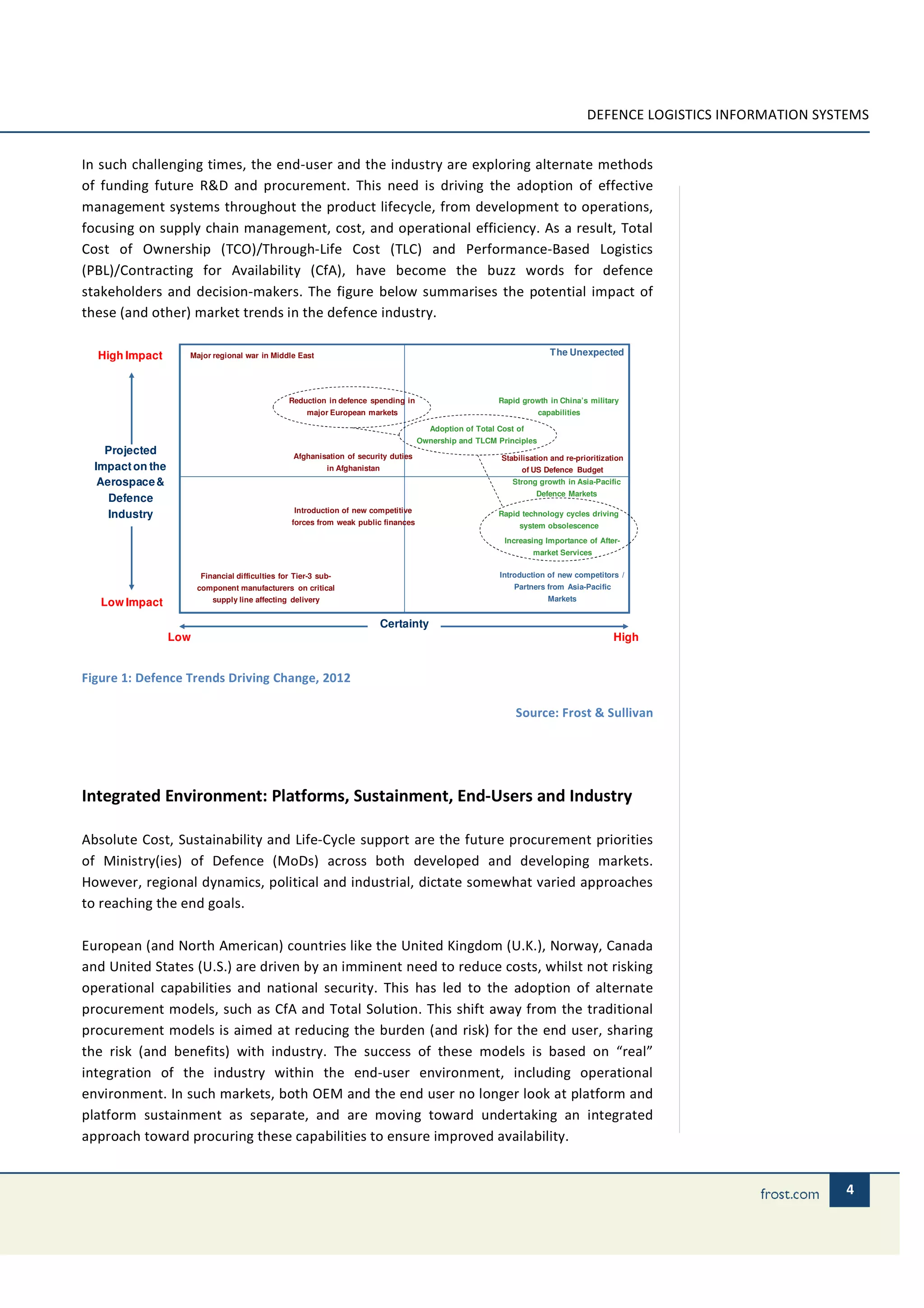 DEFENCE LOGISTICS INFORMATION SYSTEMS


In such challenging times, the end-user and the industry are exploring alternate methods
of funding future R&D and procurement. This need is driving the adoption of effective
management systems throughout the product lifecycle, from development to operations,
focusing on supply chain management, cost, and operational efficiency. As a result, Total
Cost of Ownership (TCO)/Through-Life Cost (TLC) and Performance-Based Logistics
(PBL)/Contracting for Availability (CfA), have become the buzz words for defence
stakeholders and decision-makers. The figure below summarises the potential impact of
these (and other) market trends in the defence industry.

  High Impact       Major regional war in Middle East                                                                    The Unexpected




                                                 Reduction in defence spending in                          Rapid growth in China’s military
                                                      major European markets                                          capabilities

                                                                                         Adoption of Total Cost of
                                                                                      Ownership and TLCM Principles
    Projected                                      Afghanisation of security duties                         Stabilisation and re-prioritization
  Impact on the                                             in Afghanistan                                       of US Defence Budget
   Aerospace &                                                                                                 Strong growth in Asia-Pacific
                                                                                                                     Defence Markets
     Defence
                                                   Introduction of new competitive
     Industry                                                                                              Rapid technology cycles driving
                                                  forces from weak public finances                               system obsolescence
                                                                                                            Increasing Importance of After-
                                                                                                                     market Services


                        Financial difficulties for Tier-3 sub-                                             Introduction of new competitors /
                        component manufacturers on critical                                                    Partners from Asia-Pacific
                           supply line affecting delivery                                                                Markets
   Low Impact
                                                                             Certainty
                  Low                                                                                                                       High


Figure 1: Defence Trends Driving Change, 2012

                                                                                                                Source: Frost & Sullivan




Integrated Environment: Platforms, Sustainment, End-Users and Industry

Absolute Cost, Sustainability and Life-Cycle support are the future procurement priorities
of Ministry(ies) of Defence (MoDs) across both developed and developing markets.
However, regional dynamics, political and industrial, dictate somewhat varied approaches
to reaching the end goals.

European (and North American) countries like the United Kingdom (U.K.), Norway, Canada
and United States (U.S.) are driven by an imminent need to reduce costs, whilst not risking
operational capabilities and national security. This has led to the adoption of alternate
procurement models, such as CfA and Total Solution. This shift away from the traditional
procurement models is aimed at reducing the burden (and risk) for the end user, sharing
the risk (and benefits) with industry. The success of these models is based on “real”
integration of the industry within the end-user environment, including operational
environment. In such markets, both OEM and the end user no longer look at platform and
platform sustainment as separate, and are moving toward undertaking an integrated
approach toward procuring these capabilities to ensure improved availability.


                                                                                                                                                                       4
 