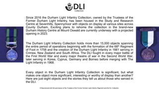 Since 2016 the Durham Light Infantry Collection, owned by the Trustees of the
Former Durham Light Infantry, has been housed in the Study and Research
Centre at Sevenhills, Spennymoor with objects on display at various sites across
County Durham. Exciting plans to rehome the collection in the brand-new
Durham History Centre at Mount Oswald are currently underway with a projected
opening in 2023.
The Durham Light Infantry Collection holds more than 15,000 objects spanning
the entire period of operations beginning with the formation of the 68th Regiment
of Foot in 1758 and the creation of the Durham Light Infantry in 1881 serving in
Crimea, New Zealand and South Africa. The DLI fought in every major battle of
the First World War and every major theatre of war in the Second World War,
later serving in Korea, Cyprus, Germany and Borneo before merging with The
Light Infantry in 1968.
Every object in the Durham Light Infantry Collection is significant, but what
makes one object more significant, interesting or worthy of display than another?
Here are just eight objects and the stories they tell us about those who served in
the DLI.
© Reproduced with the permission of the Trustees of the Former Durham Light Infantry Regiment and the DLI Collection.
 