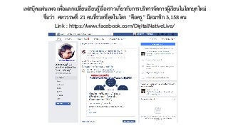 เฟสบุ๊คแฟนเพจ เพื่อแลกเปลี่ยนเรียนรู้เรื่องราวเกี่ยวกับการบริหารจัดการผู้เรียนในโลกยุคใหม่
ชื่อว่า ศตวรรษที่ 21 คนที่รวยที่สุดในโลก “คือครู” มีสมาชิก 3,158 คน  
Link : https://www.facebook.com/DigitalNativeLive/
 