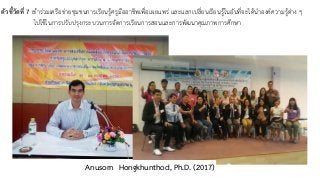 ตัวชี้วัดที่ 7 เข้าร่วมเครือข่ายชุมชนการเรียนรู้ครูมืออาชีพเพื่อเผยแพร่ และแลกเปลี่ยนเรียนรู้ในอันที่จะได้นำองค์ความรู้ต่าง ๆ
ไปใช้ในการปรับปรุงกระบวนการจัดการเรียนการสอนและการพัฒนาคุณภาพการศึกษา
Anusorn Hongkhunthod, Ph.D. (2017)
 