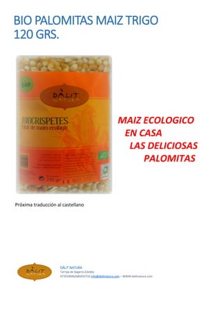 BIO PALOMITAS MAIZ TRIGO
120 GRS.
MAIZ ECOLOGICO
EN CASA
LAS DELICIOSAS
PALOMITAS
Próxima traducción al castellano
DÀLIT NATURA
Tarroja de Segarra (Lleida)
973554044/685033733 info@dalitnatura.com – WWW:dalitnatura.com
DÀLIT NATURA
Tarroja de Segarra (Lleida)
973554044/685033733 info@dalitnatura.com – WWW:dalitnatura.com
DÀLIT NATURA
Tarroja de Segarra (Lleida)
973554044/685033733 info@dalitnatura.com – WWW:dalitnatura.com
 