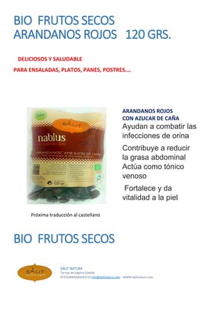 BIO FRUTOS SECOS
ARANDANOS ROJOS 120 GRS.
DELICIOSOS Y SALUDABLE
PARA ENSALADAS, PLATOS, PANES, POSTRES….
ARANDANOS ROJOS
CON AZUCAR DE CAÑA
Ayudan a combatir las
infecciones de orina
Contribuye a reducir
la grasa abdominal
Actúa como tónico
venoso
Fortalece y da
vitalidad a la piel
Próxima traducción al castellano
BIO FRUTOS SECOS
DÀLIT NATURA
Tarroja de Segarra (Lleida)
973554044/685033733 info@dalitnatura.com – WWW:dalitnatura.com
 