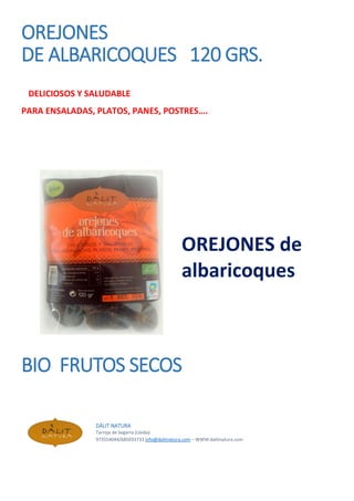 OREJONES
DE ALBARICOQUES 120 GRS.
DELICIOSOS Y SALUDABLE
PARA ENSALADAS, PLATOS, PANES, POSTRES….
OREJONES de
albaricoques
BIO FRUTOS SECOS
DÀLIT NATURA
Tarroja de Segarra (Lleida)
973554044/685033733 info@dalitnatura.com – WWW:dalitnatura.com
 