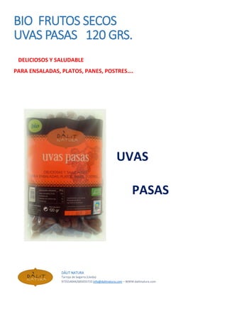 BIO FRUTOS SECOS
UVAS PASAS 120 GRS.
DELICIOSOS Y SALUDABLE
PARA ENSALADAS, PLATOS, PANES, POSTRES….
UVAS
PASAS
DÀLIT NATURA
Tarroja de Segarra (Lleida)
973554044/685033733 info@dalitnatura.com – WWW:dalitnatura.com
 