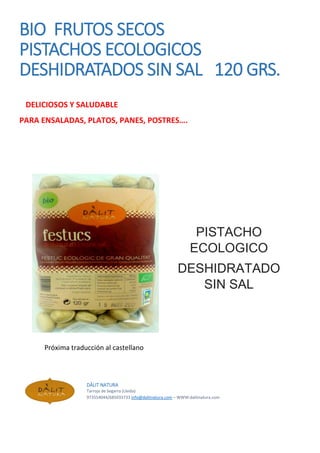 BIO FRUTOS SECOS
PISTACHOS ECOLOGICOS
DESHIDRATADOS SIN SAL 120 GRS.
DELICIOSOS Y SALUDABLE
PARA ENSALADAS, PLATOS, PANES, POSTRES….
PISTACHO
ECOLOGICO
DESHIDRATADO
SIN SAL
Próxima traducción al castellano
DÀLIT NATURA
Tarroja de Segarra (Lleida)
973554044/685033733 info@dalitnatura.com – WWW:dalitnatura.com
 
