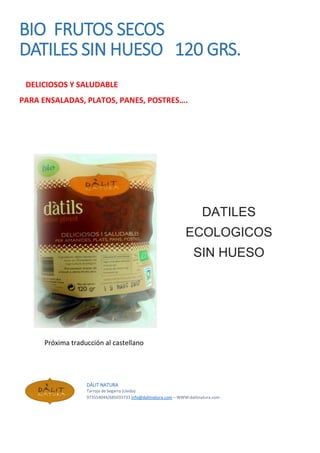 BIO FRUTOS SECOS
DATILES SIN HUESO 120 GRS.
DELICIOSOS Y SALUDABLE
PARA ENSALADAS, PLATOS, PANES, POSTRES….
DATILES
ECOLOGICOS
SIN HUESO
Próxima traducción al castellano
DÀLIT NATURA
Tarroja de Segarra (Lleida)
973554044/685033733 info@dalitnatura.com – WWW:dalitnatura.com
 