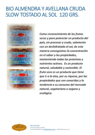 BIO ALMENDRA Y AVELLANA CRUDA
SLOW TOSTADO AL SOL 120 GRS.
Como reconocimiento de los frutos
secos y para potenciar un producto del
país, sin procesar y crudo, solamente
con un deshidratado al sol, de esta
manera conseguimos la concentración
en el sabor y las propiedades,
manteniendo todas las proteínas y
nutrientes activos. Es un producto
natural, saludable y sostenible. El
fruto seco es un producto que tiene
que ir a la alza, por su riqueza, por las
propiedades que son conocidas y la
tendencia a su consumo del mercado
natural, vegetariano o vegano y
ecológico.
DÀLIT NATURA
Tarroja de Segarra (Lleida)
973554044/685033733 info@dalitnatura.com – WWW:dalitnatura.com
 